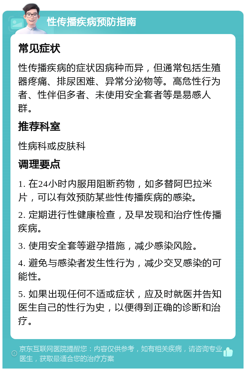 性传播疾病预防指南 常见症状 性传播疾病的症状因病种而异，但通常包括生殖器疼痛、排尿困难、异常分泌物等。高危性行为者、性伴侣多者、未使用安全套者等是易感人群。 推荐科室 性病科或皮肤科 调理要点 1. 在24小时内服用阻断药物，如多替阿巴拉米片，可以有效预防某些性传播疾病的感染。 2. 定期进行性健康检查，及早发现和治疗性传播疾病。 3. 使用安全套等避孕措施，减少感染风险。 4. 避免与感染者发生性行为，减少交叉感染的可能性。 5. 如果出现任何不适或症状，应及时就医并告知医生自己的性行为史，以便得到正确的诊断和治疗。