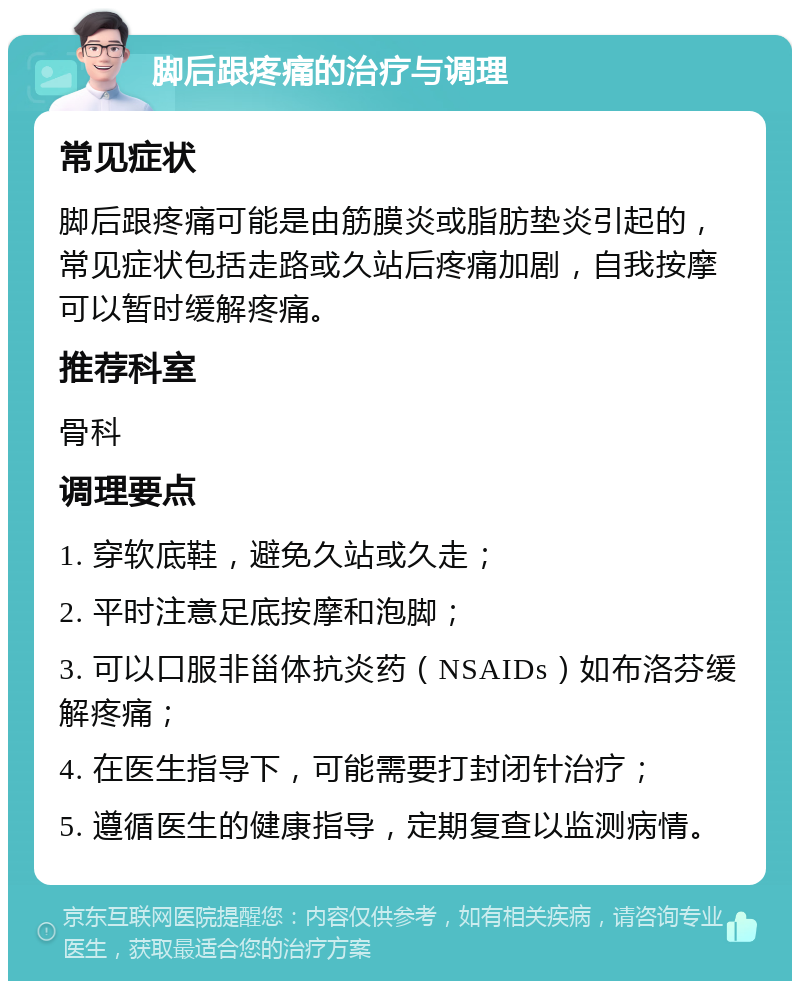 脚后跟疼痛的治疗与调理 常见症状 脚后跟疼痛可能是由筋膜炎或脂肪垫炎引起的，常见症状包括走路或久站后疼痛加剧，自我按摩可以暂时缓解疼痛。 推荐科室 骨科 调理要点 1. 穿软底鞋，避免久站或久走； 2. 平时注意足底按摩和泡脚； 3. 可以口服非甾体抗炎药（NSAIDs）如布洛芬缓解疼痛； 4. 在医生指导下，可能需要打封闭针治疗； 5. 遵循医生的健康指导，定期复查以监测病情。