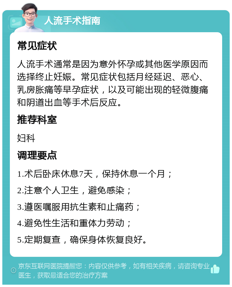 人流手术指南 常见症状 人流手术通常是因为意外怀孕或其他医学原因而选择终止妊娠。常见症状包括月经延迟、恶心、乳房胀痛等早孕症状，以及可能出现的轻微腹痛和阴道出血等手术后反应。 推荐科室 妇科 调理要点 1.术后卧床休息7天，保持休息一个月； 2.注意个人卫生，避免感染； 3.遵医嘱服用抗生素和止痛药； 4.避免性生活和重体力劳动； 5.定期复查，确保身体恢复良好。