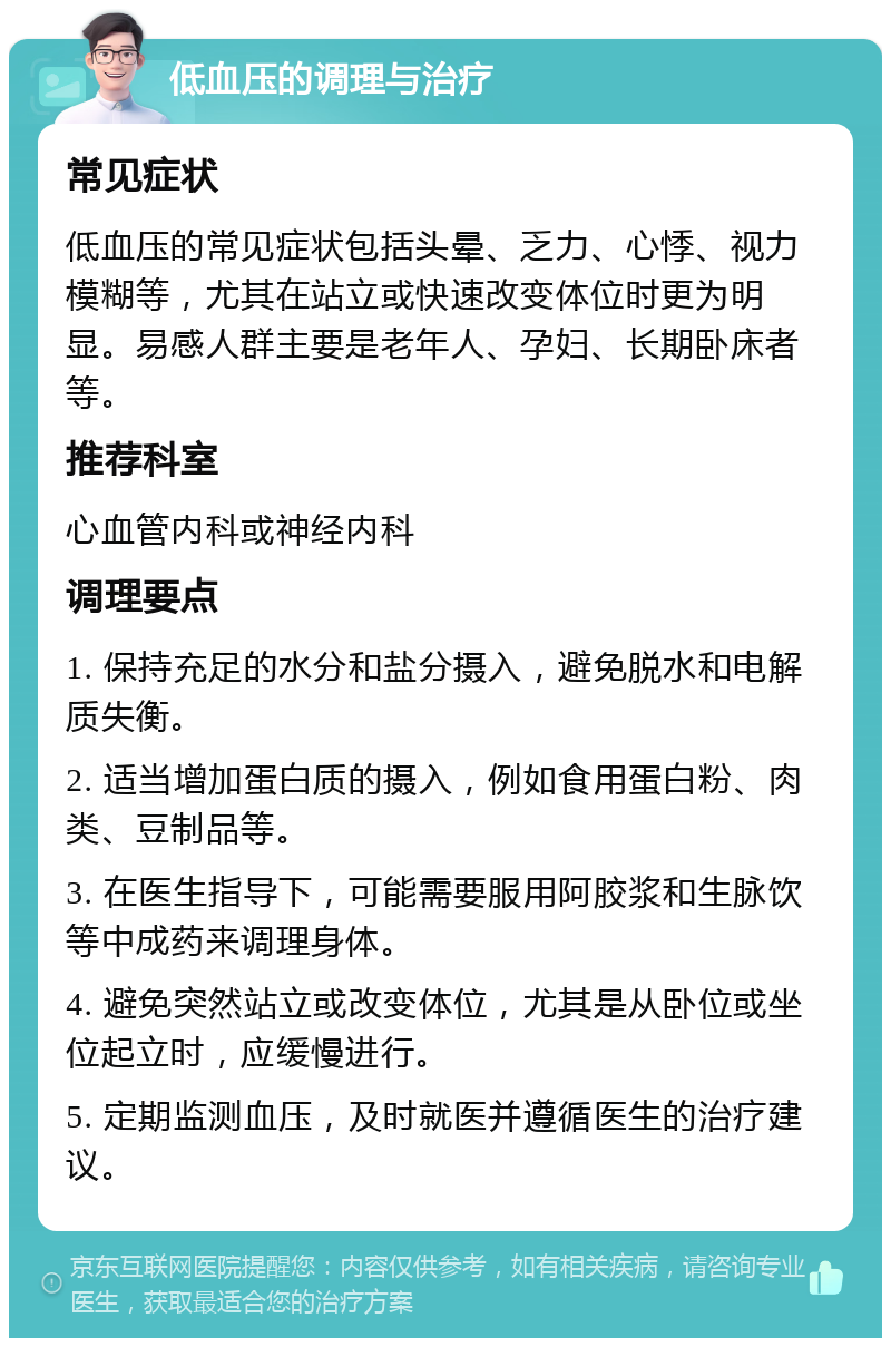 低血压的调理与治疗 常见症状 低血压的常见症状包括头晕、乏力、心悸、视力模糊等，尤其在站立或快速改变体位时更为明显。易感人群主要是老年人、孕妇、长期卧床者等。 推荐科室 心血管内科或神经内科 调理要点 1. 保持充足的水分和盐分摄入，避免脱水和电解质失衡。 2. 适当增加蛋白质的摄入，例如食用蛋白粉、肉类、豆制品等。 3. 在医生指导下，可能需要服用阿胶浆和生脉饮等中成药来调理身体。 4. 避免突然站立或改变体位，尤其是从卧位或坐位起立时，应缓慢进行。 5. 定期监测血压，及时就医并遵循医生的治疗建议。