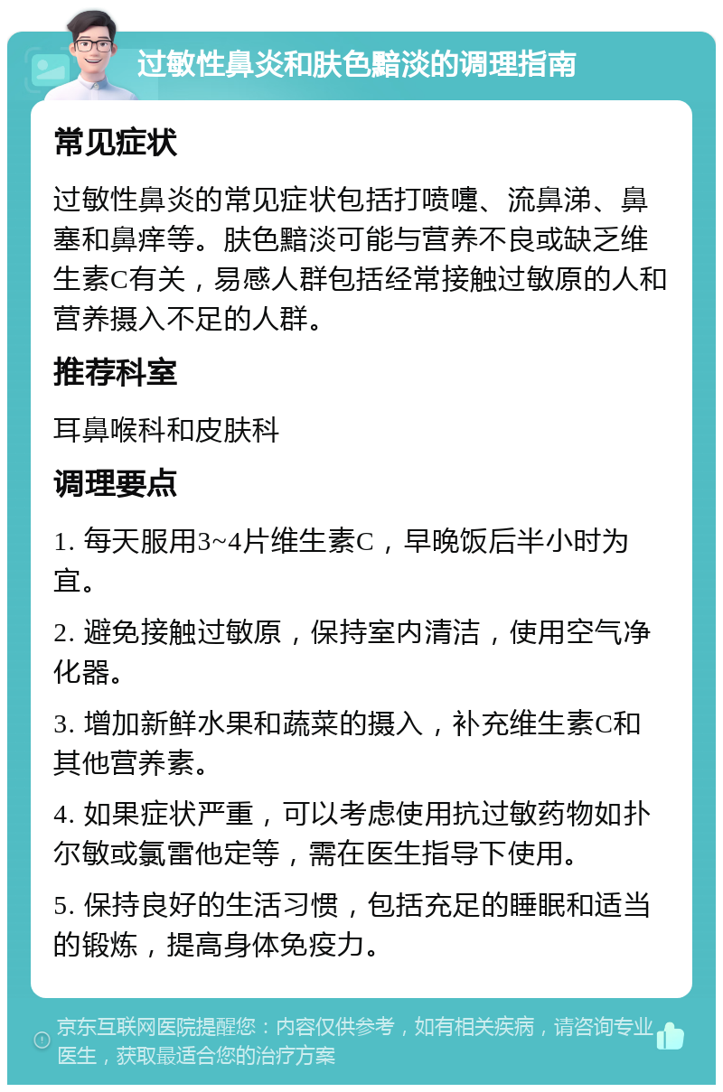 过敏性鼻炎和肤色黯淡的调理指南 常见症状 过敏性鼻炎的常见症状包括打喷嚏、流鼻涕、鼻塞和鼻痒等。肤色黯淡可能与营养不良或缺乏维生素C有关，易感人群包括经常接触过敏原的人和营养摄入不足的人群。 推荐科室 耳鼻喉科和皮肤科 调理要点 1. 每天服用3~4片维生素C，早晚饭后半小时为宜。 2. 避免接触过敏原，保持室内清洁，使用空气净化器。 3. 增加新鲜水果和蔬菜的摄入，补充维生素C和其他营养素。 4. 如果症状严重，可以考虑使用抗过敏药物如扑尔敏或氯雷他定等，需在医生指导下使用。 5. 保持良好的生活习惯，包括充足的睡眠和适当的锻炼，提高身体免疫力。