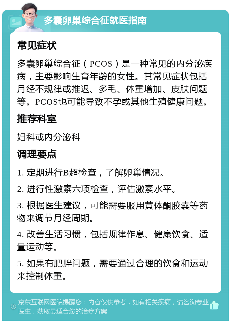 多囊卵巢综合征就医指南 常见症状 多囊卵巢综合征（PCOS）是一种常见的内分泌疾病，主要影响生育年龄的女性。其常见症状包括月经不规律或推迟、多毛、体重增加、皮肤问题等。PCOS也可能导致不孕或其他生殖健康问题。 推荐科室 妇科或内分泌科 调理要点 1. 定期进行B超检查，了解卵巢情况。 2. 进行性激素六项检查，评估激素水平。 3. 根据医生建议，可能需要服用黄体酮胶囊等药物来调节月经周期。 4. 改善生活习惯，包括规律作息、健康饮食、适量运动等。 5. 如果有肥胖问题，需要通过合理的饮食和运动来控制体重。