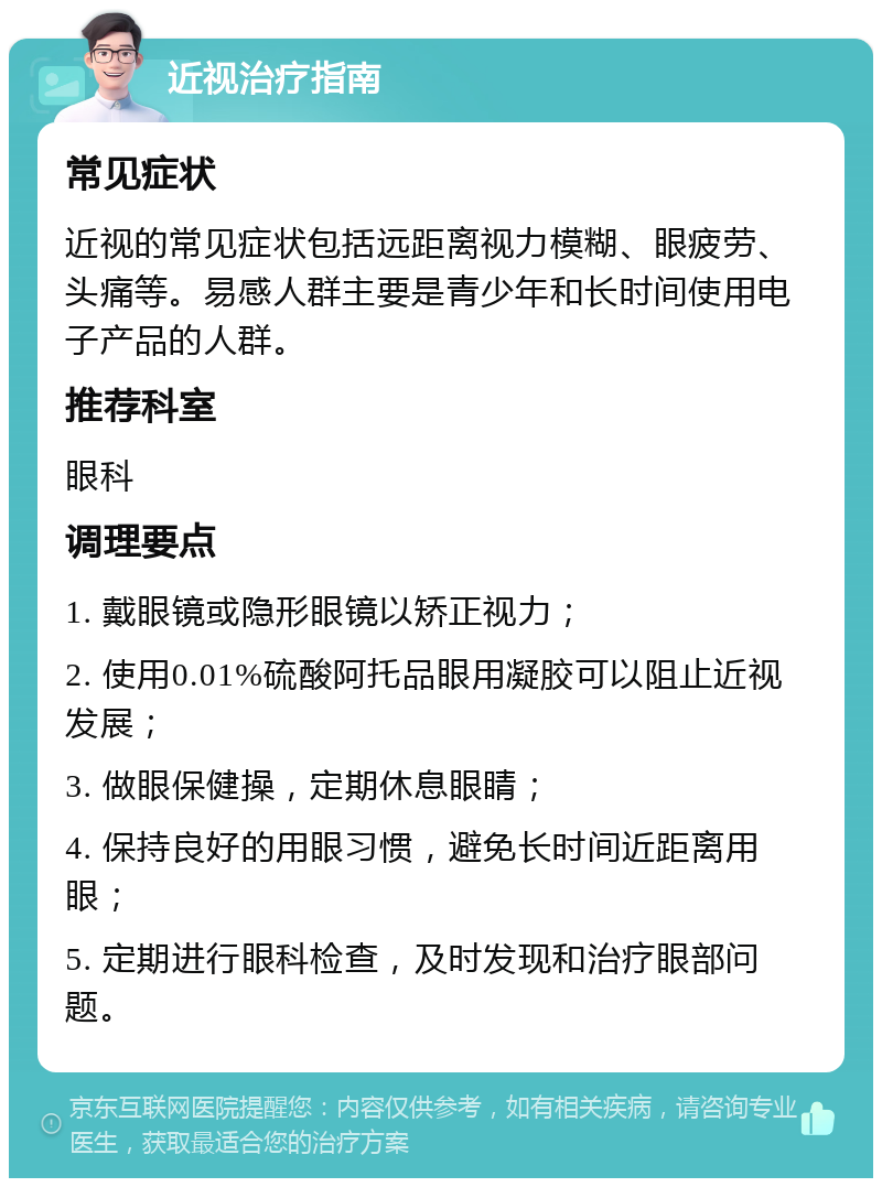 近视治疗指南 常见症状 近视的常见症状包括远距离视力模糊、眼疲劳、头痛等。易感人群主要是青少年和长时间使用电子产品的人群。 推荐科室 眼科 调理要点 1. 戴眼镜或隐形眼镜以矫正视力； 2. 使用0.01%硫酸阿托品眼用凝胶可以阻止近视发展； 3. 做眼保健操，定期休息眼睛； 4. 保持良好的用眼习惯，避免长时间近距离用眼； 5. 定期进行眼科检查，及时发现和治疗眼部问题。