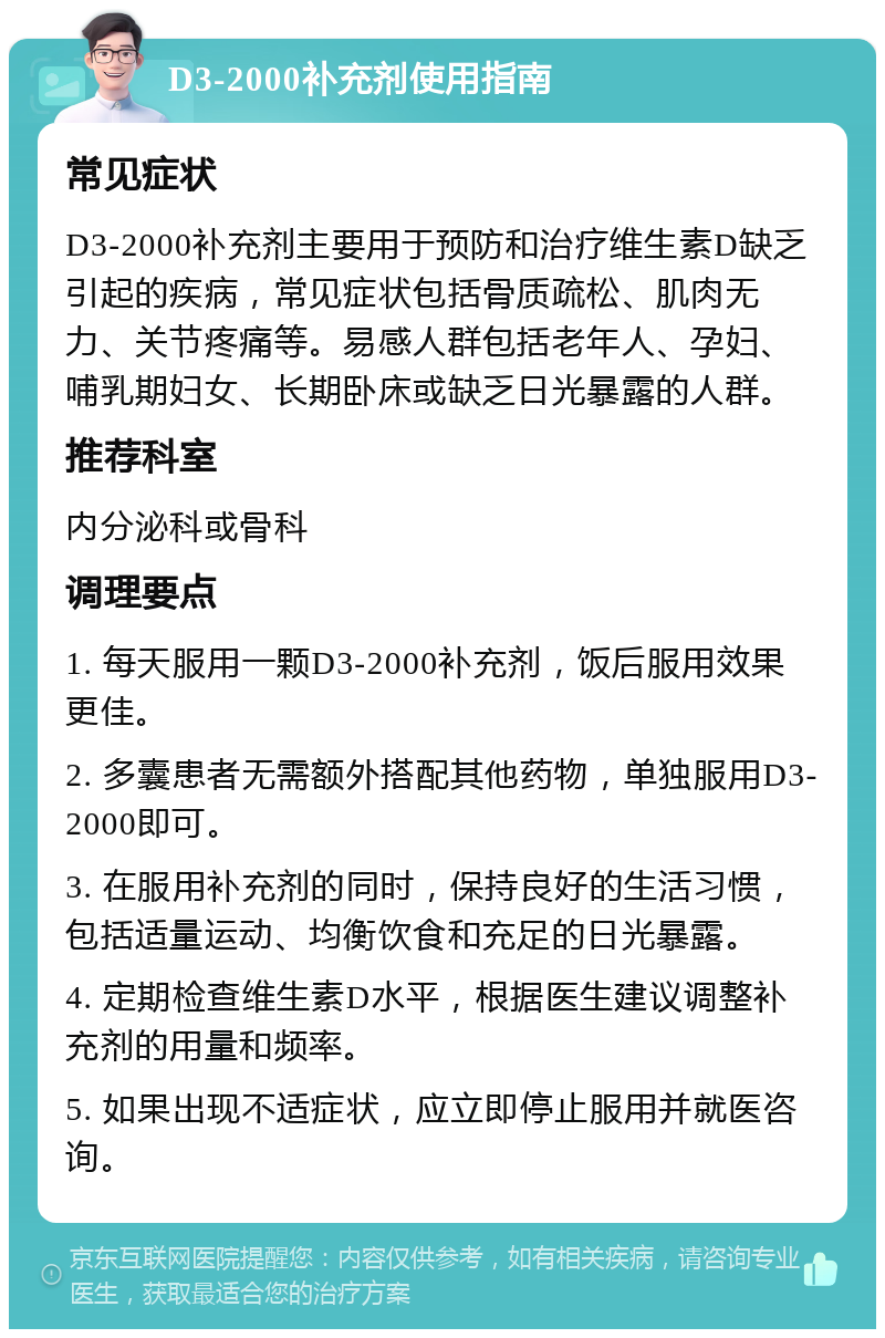 D3-2000补充剂使用指南 常见症状 D3-2000补充剂主要用于预防和治疗维生素D缺乏引起的疾病，常见症状包括骨质疏松、肌肉无力、关节疼痛等。易感人群包括老年人、孕妇、哺乳期妇女、长期卧床或缺乏日光暴露的人群。 推荐科室 内分泌科或骨科 调理要点 1. 每天服用一颗D3-2000补充剂，饭后服用效果更佳。 2. 多囊患者无需额外搭配其他药物，单独服用D3-2000即可。 3. 在服用补充剂的同时，保持良好的生活习惯，包括适量运动、均衡饮食和充足的日光暴露。 4. 定期检查维生素D水平，根据医生建议调整补充剂的用量和频率。 5. 如果出现不适症状，应立即停止服用并就医咨询。