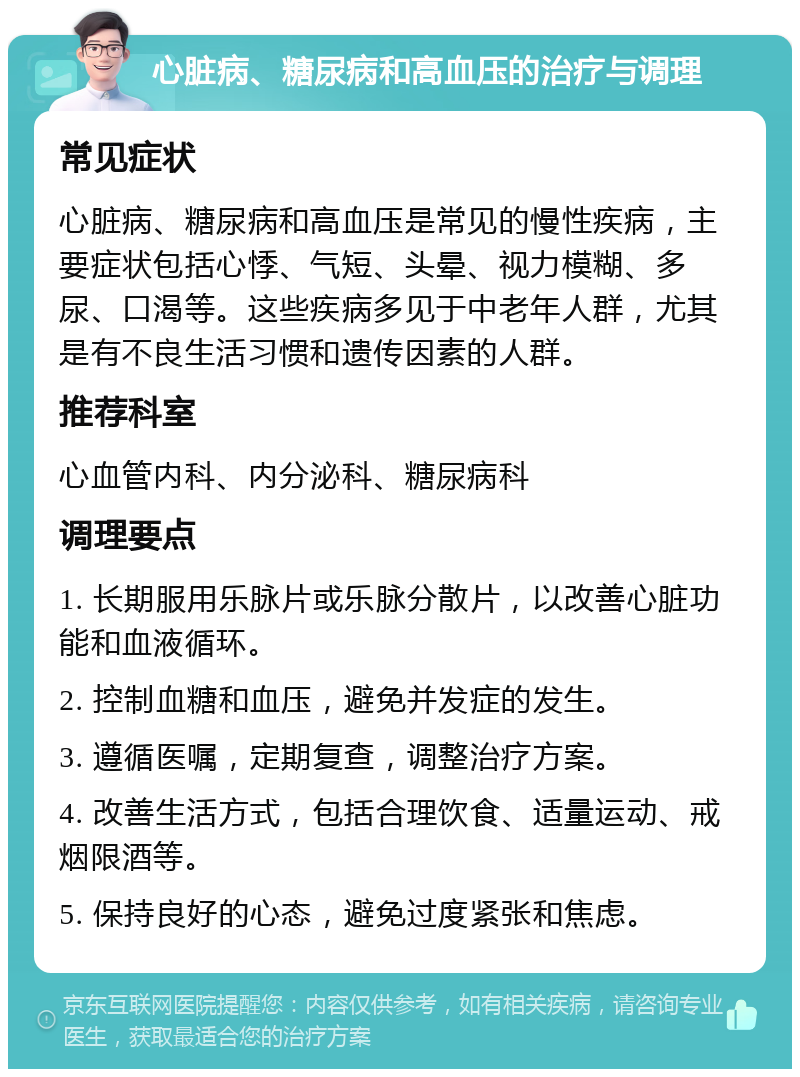 心脏病、糖尿病和高血压的治疗与调理 常见症状 心脏病、糖尿病和高血压是常见的慢性疾病，主要症状包括心悸、气短、头晕、视力模糊、多尿、口渴等。这些疾病多见于中老年人群，尤其是有不良生活习惯和遗传因素的人群。 推荐科室 心血管内科、内分泌科、糖尿病科 调理要点 1. 长期服用乐脉片或乐脉分散片，以改善心脏功能和血液循环。 2. 控制血糖和血压，避免并发症的发生。 3. 遵循医嘱，定期复查，调整治疗方案。 4. 改善生活方式，包括合理饮食、适量运动、戒烟限酒等。 5. 保持良好的心态，避免过度紧张和焦虑。