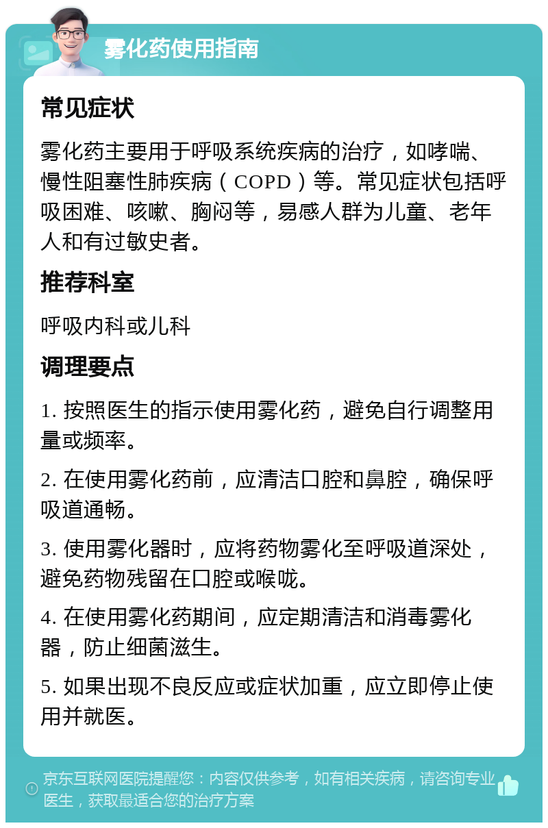 雾化药使用指南 常见症状 雾化药主要用于呼吸系统疾病的治疗，如哮喘、慢性阻塞性肺疾病（COPD）等。常见症状包括呼吸困难、咳嗽、胸闷等，易感人群为儿童、老年人和有过敏史者。 推荐科室 呼吸内科或儿科 调理要点 1. 按照医生的指示使用雾化药，避免自行调整用量或频率。 2. 在使用雾化药前，应清洁口腔和鼻腔，确保呼吸道通畅。 3. 使用雾化器时，应将药物雾化至呼吸道深处，避免药物残留在口腔或喉咙。 4. 在使用雾化药期间，应定期清洁和消毒雾化器，防止细菌滋生。 5. 如果出现不良反应或症状加重，应立即停止使用并就医。