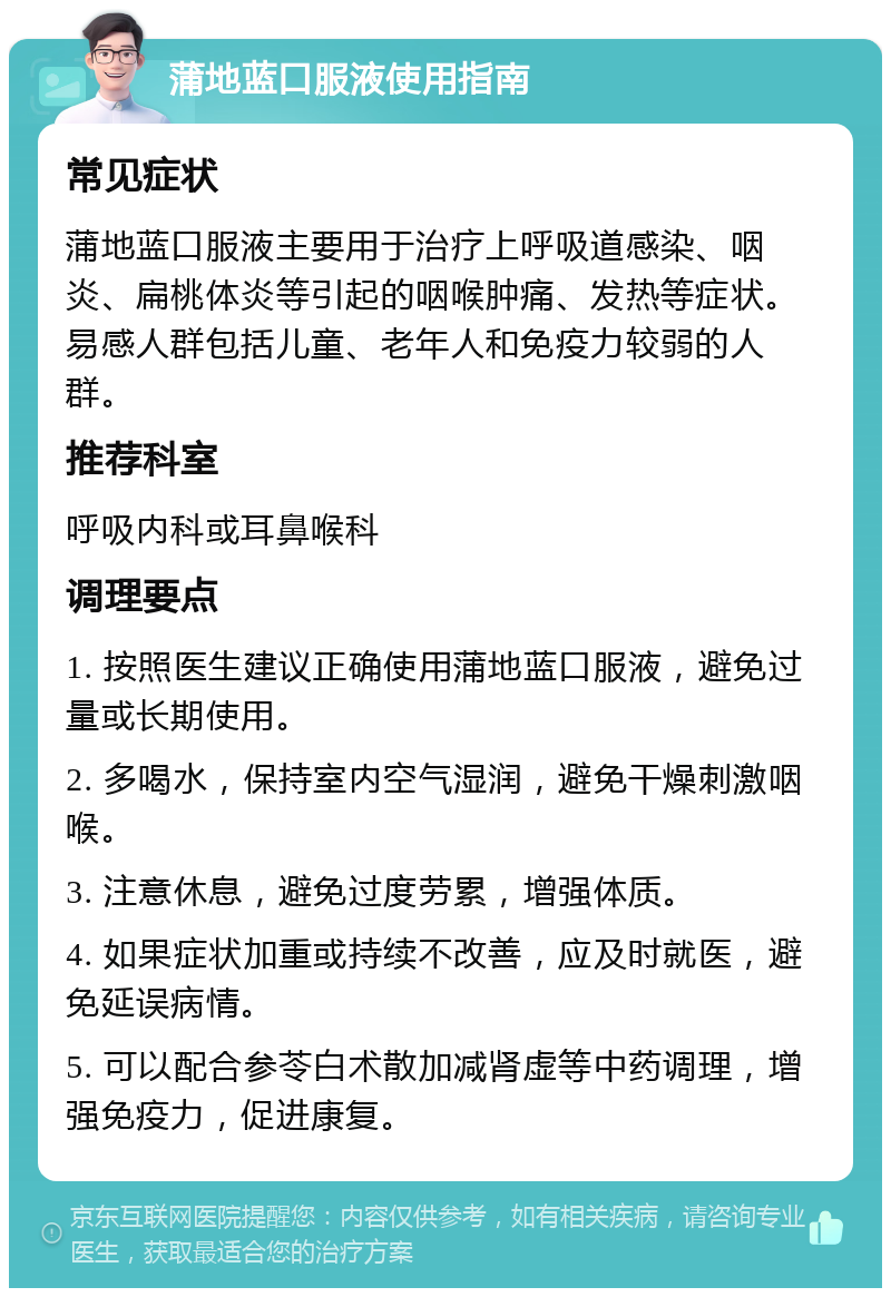 蒲地蓝口服液使用指南 常见症状 蒲地蓝口服液主要用于治疗上呼吸道感染、咽炎、扁桃体炎等引起的咽喉肿痛、发热等症状。易感人群包括儿童、老年人和免疫力较弱的人群。 推荐科室 呼吸内科或耳鼻喉科 调理要点 1. 按照医生建议正确使用蒲地蓝口服液，避免过量或长期使用。 2. 多喝水，保持室内空气湿润，避免干燥刺激咽喉。 3. 注意休息，避免过度劳累，增强体质。 4. 如果症状加重或持续不改善，应及时就医，避免延误病情。 5. 可以配合参苓白术散加减肾虚等中药调理，增强免疫力，促进康复。