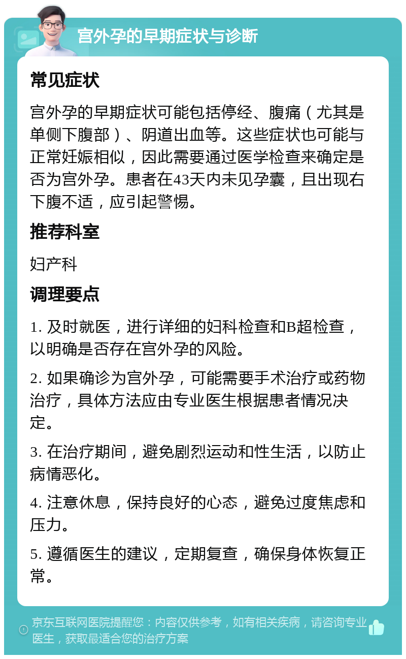 宫外孕的早期症状与诊断 常见症状 宫外孕的早期症状可能包括停经、腹痛（尤其是单侧下腹部）、阴道出血等。这些症状也可能与正常妊娠相似，因此需要通过医学检查来确定是否为宫外孕。患者在43天内未见孕囊，且出现右下腹不适，应引起警惕。 推荐科室 妇产科 调理要点 1. 及时就医，进行详细的妇科检查和B超检查，以明确是否存在宫外孕的风险。 2. 如果确诊为宫外孕，可能需要手术治疗或药物治疗，具体方法应由专业医生根据患者情况决定。 3. 在治疗期间，避免剧烈运动和性生活，以防止病情恶化。 4. 注意休息，保持良好的心态，避免过度焦虑和压力。 5. 遵循医生的建议，定期复查，确保身体恢复正常。