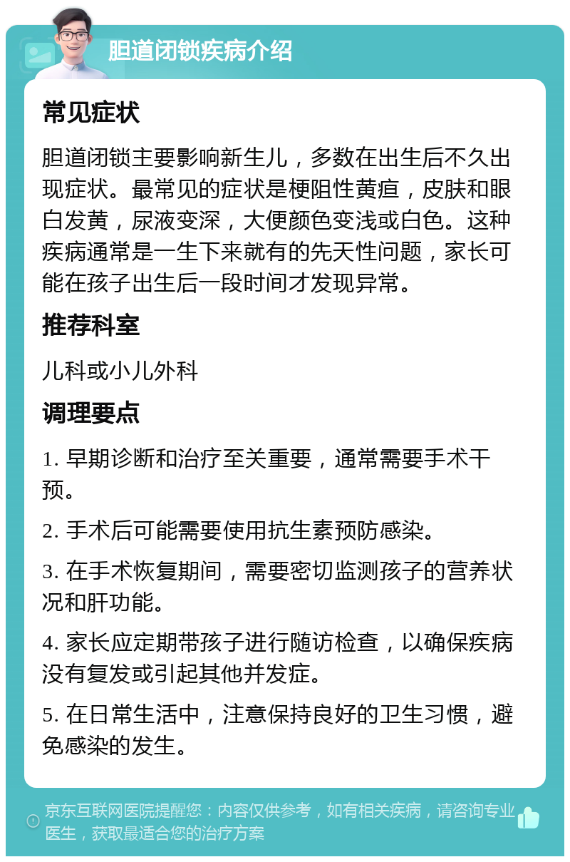 胆道闭锁疾病介绍 常见症状 胆道闭锁主要影响新生儿，多数在出生后不久出现症状。最常见的症状是梗阻性黄疸，皮肤和眼白发黄，尿液变深，大便颜色变浅或白色。这种疾病通常是一生下来就有的先天性问题，家长可能在孩子出生后一段时间才发现异常。 推荐科室 儿科或小儿外科 调理要点 1. 早期诊断和治疗至关重要，通常需要手术干预。 2. 手术后可能需要使用抗生素预防感染。 3. 在手术恢复期间，需要密切监测孩子的营养状况和肝功能。 4. 家长应定期带孩子进行随访检查，以确保疾病没有复发或引起其他并发症。 5. 在日常生活中，注意保持良好的卫生习惯，避免感染的发生。