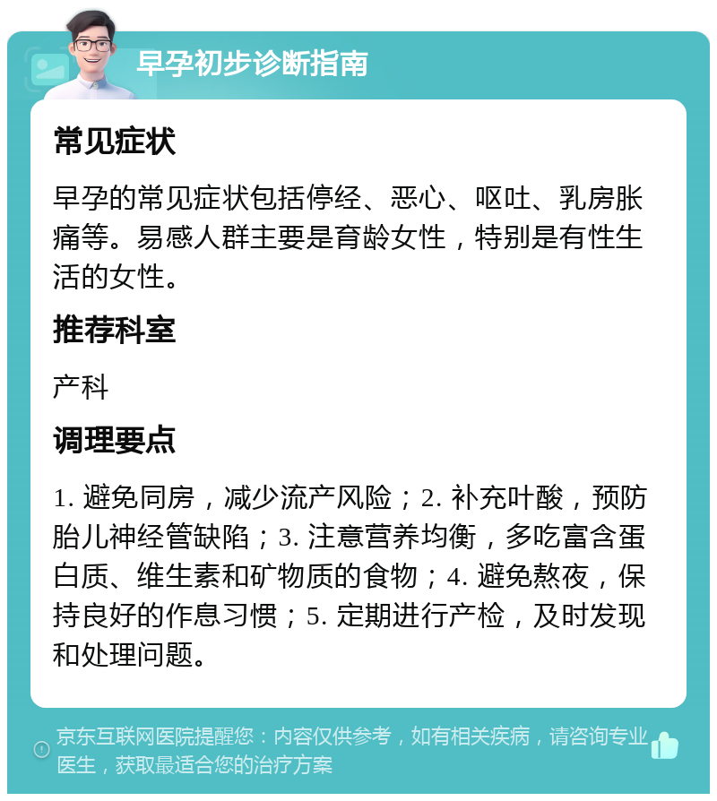 早孕初步诊断指南 常见症状 早孕的常见症状包括停经、恶心、呕吐、乳房胀痛等。易感人群主要是育龄女性，特别是有性生活的女性。 推荐科室 产科 调理要点 1. 避免同房，减少流产风险；2. 补充叶酸，预防胎儿神经管缺陷；3. 注意营养均衡，多吃富含蛋白质、维生素和矿物质的食物；4. 避免熬夜，保持良好的作息习惯；5. 定期进行产检，及时发现和处理问题。