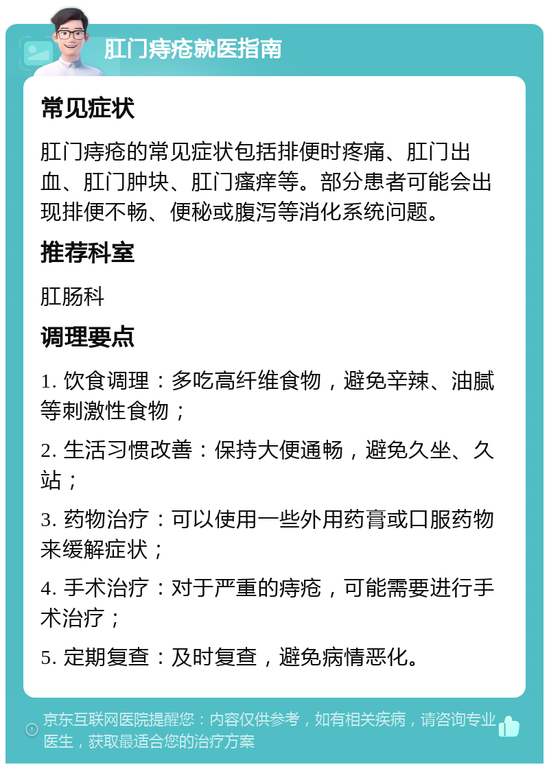 肛门痔疮就医指南 常见症状 肛门痔疮的常见症状包括排便时疼痛、肛门出血、肛门肿块、肛门瘙痒等。部分患者可能会出现排便不畅、便秘或腹泻等消化系统问题。 推荐科室 肛肠科 调理要点 1. 饮食调理：多吃高纤维食物，避免辛辣、油腻等刺激性食物； 2. 生活习惯改善：保持大便通畅，避免久坐、久站； 3. 药物治疗：可以使用一些外用药膏或口服药物来缓解症状； 4. 手术治疗：对于严重的痔疮，可能需要进行手术治疗； 5. 定期复查：及时复查，避免病情恶化。