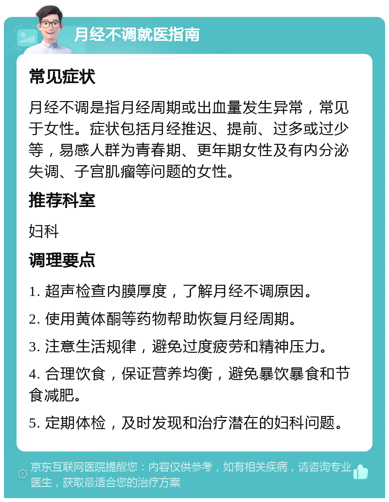 月经不调就医指南 常见症状 月经不调是指月经周期或出血量发生异常，常见于女性。症状包括月经推迟、提前、过多或过少等，易感人群为青春期、更年期女性及有内分泌失调、子宫肌瘤等问题的女性。 推荐科室 妇科 调理要点 1. 超声检查内膜厚度，了解月经不调原因。 2. 使用黄体酮等药物帮助恢复月经周期。 3. 注意生活规律，避免过度疲劳和精神压力。 4. 合理饮食，保证营养均衡，避免暴饮暴食和节食减肥。 5. 定期体检，及时发现和治疗潜在的妇科问题。