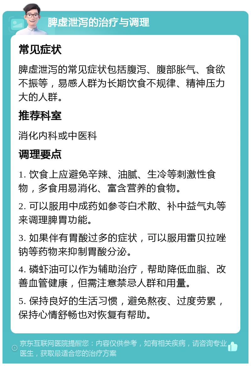 脾虚泄泻的治疗与调理 常见症状 脾虚泄泻的常见症状包括腹泻、腹部胀气、食欲不振等，易感人群为长期饮食不规律、精神压力大的人群。 推荐科室 消化内科或中医科 调理要点 1. 饮食上应避免辛辣、油腻、生冷等刺激性食物，多食用易消化、富含营养的食物。 2. 可以服用中成药如参苓白术散、补中益气丸等来调理脾胃功能。 3. 如果伴有胃酸过多的症状，可以服用雷贝拉唑钠等药物来抑制胃酸分泌。 4. 磷虾油可以作为辅助治疗，帮助降低血脂、改善血管健康，但需注意禁忌人群和用量。 5. 保持良好的生活习惯，避免熬夜、过度劳累，保持心情舒畅也对恢复有帮助。