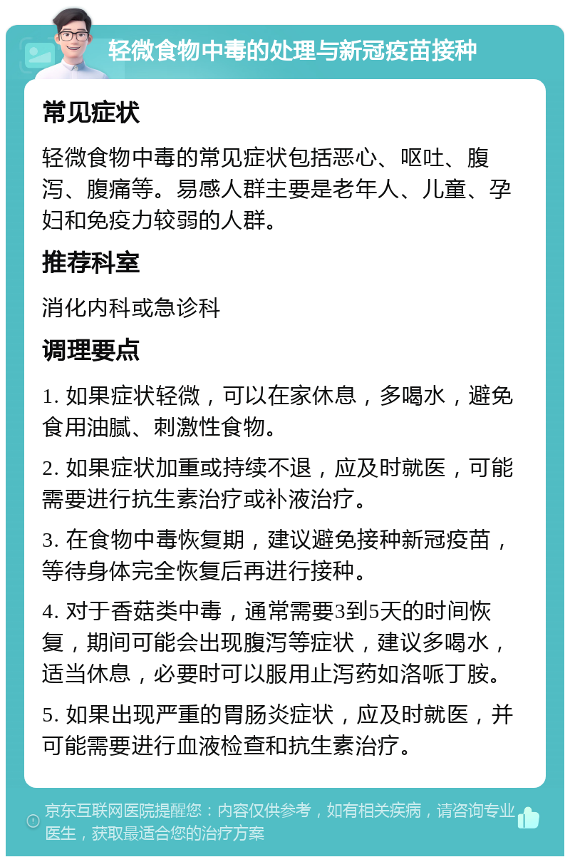 轻微食物中毒的处理与新冠疫苗接种 常见症状 轻微食物中毒的常见症状包括恶心、呕吐、腹泻、腹痛等。易感人群主要是老年人、儿童、孕妇和免疫力较弱的人群。 推荐科室 消化内科或急诊科 调理要点 1. 如果症状轻微，可以在家休息，多喝水，避免食用油腻、刺激性食物。 2. 如果症状加重或持续不退，应及时就医，可能需要进行抗生素治疗或补液治疗。 3. 在食物中毒恢复期，建议避免接种新冠疫苗，等待身体完全恢复后再进行接种。 4. 对于香菇类中毒，通常需要3到5天的时间恢复，期间可能会出现腹泻等症状，建议多喝水，适当休息，必要时可以服用止泻药如洛哌丁胺。 5. 如果出现严重的胃肠炎症状，应及时就医，并可能需要进行血液检查和抗生素治疗。