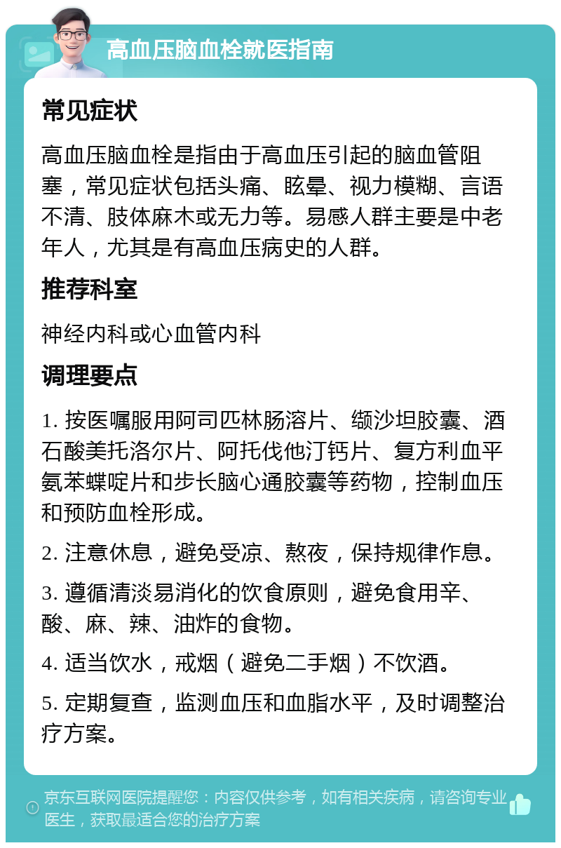 高血压脑血栓就医指南 常见症状 高血压脑血栓是指由于高血压引起的脑血管阻塞，常见症状包括头痛、眩晕、视力模糊、言语不清、肢体麻木或无力等。易感人群主要是中老年人，尤其是有高血压病史的人群。 推荐科室 神经内科或心血管内科 调理要点 1. 按医嘱服用阿司匹林肠溶片、缬沙坦胶囊、酒石酸美托洛尔片、阿托伐他汀钙片、复方利血平氨苯蝶啶片和步长脑心通胶囊等药物，控制血压和预防血栓形成。 2. 注意休息，避免受凉、熬夜，保持规律作息。 3. 遵循清淡易消化的饮食原则，避免食用辛、酸、麻、辣、油炸的食物。 4. 适当饮水，戒烟（避免二手烟）不饮酒。 5. 定期复查，监测血压和血脂水平，及时调整治疗方案。