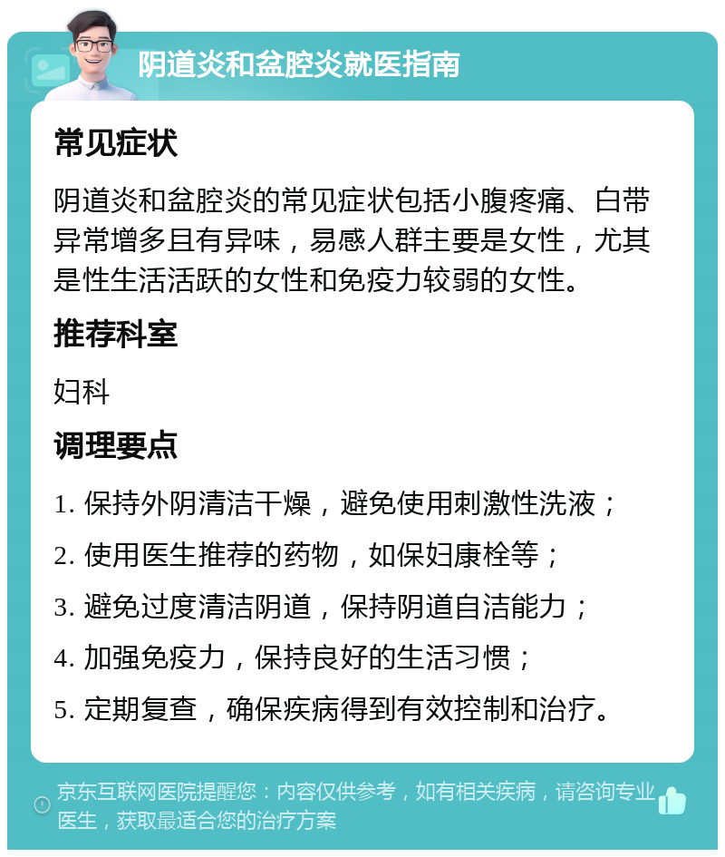 阴道炎和盆腔炎就医指南 常见症状 阴道炎和盆腔炎的常见症状包括小腹疼痛、白带异常增多且有异味，易感人群主要是女性，尤其是性生活活跃的女性和免疫力较弱的女性。 推荐科室 妇科 调理要点 1. 保持外阴清洁干燥，避免使用刺激性洗液； 2. 使用医生推荐的药物，如保妇康栓等； 3. 避免过度清洁阴道，保持阴道自洁能力； 4. 加强免疫力，保持良好的生活习惯； 5. 定期复查，确保疾病得到有效控制和治疗。