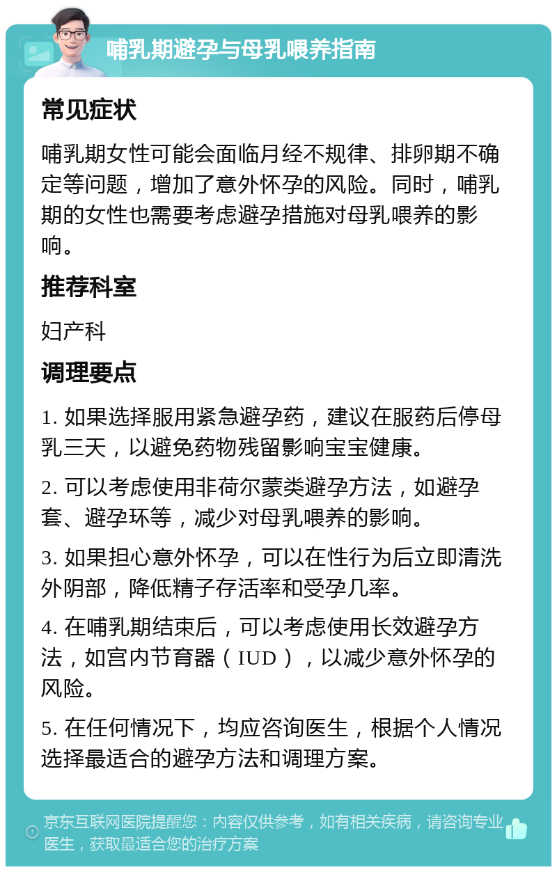 哺乳期避孕与母乳喂养指南 常见症状 哺乳期女性可能会面临月经不规律、排卵期不确定等问题，增加了意外怀孕的风险。同时，哺乳期的女性也需要考虑避孕措施对母乳喂养的影响。 推荐科室 妇产科 调理要点 1. 如果选择服用紧急避孕药，建议在服药后停母乳三天，以避免药物残留影响宝宝健康。 2. 可以考虑使用非荷尔蒙类避孕方法，如避孕套、避孕环等，减少对母乳喂养的影响。 3. 如果担心意外怀孕，可以在性行为后立即清洗外阴部，降低精子存活率和受孕几率。 4. 在哺乳期结束后，可以考虑使用长效避孕方法，如宫内节育器（IUD），以减少意外怀孕的风险。 5. 在任何情况下，均应咨询医生，根据个人情况选择最适合的避孕方法和调理方案。