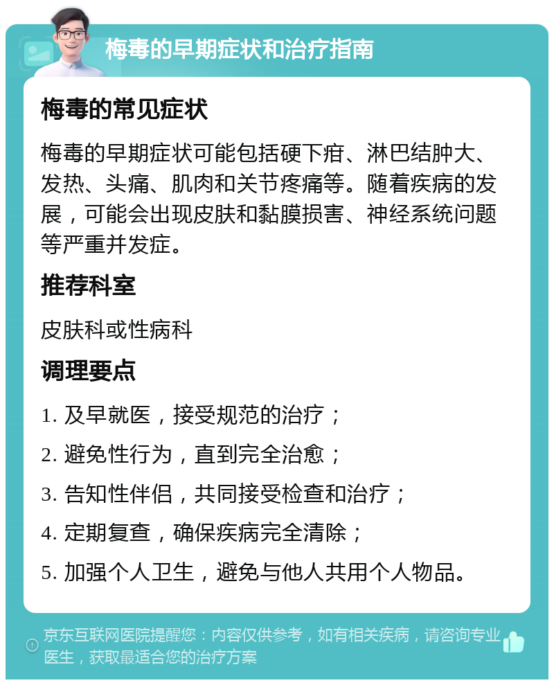 梅毒的早期症状和治疗指南 梅毒的常见症状 梅毒的早期症状可能包括硬下疳、淋巴结肿大、发热、头痛、肌肉和关节疼痛等。随着疾病的发展，可能会出现皮肤和黏膜损害、神经系统问题等严重并发症。 推荐科室 皮肤科或性病科 调理要点 1. 及早就医，接受规范的治疗； 2. 避免性行为，直到完全治愈； 3. 告知性伴侣，共同接受检查和治疗； 4. 定期复查，确保疾病完全清除； 5. 加强个人卫生，避免与他人共用个人物品。