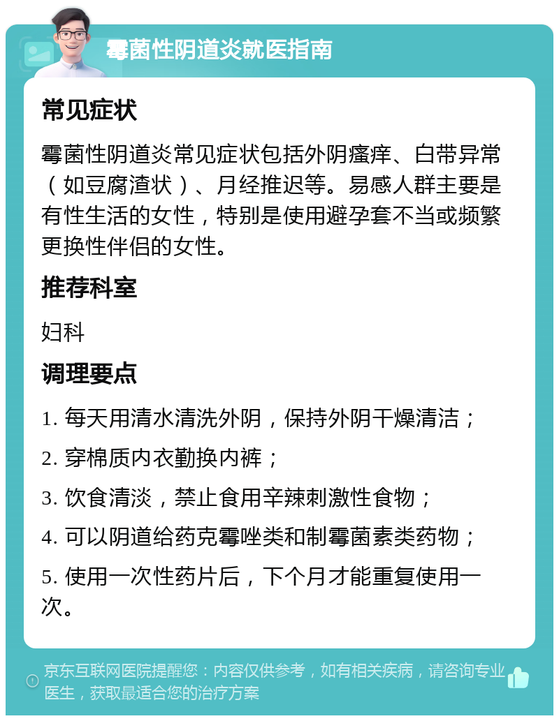 霉菌性阴道炎就医指南 常见症状 霉菌性阴道炎常见症状包括外阴瘙痒、白带异常（如豆腐渣状）、月经推迟等。易感人群主要是有性生活的女性，特别是使用避孕套不当或频繁更换性伴侣的女性。 推荐科室 妇科 调理要点 1. 每天用清水清洗外阴，保持外阴干燥清洁； 2. 穿棉质内衣勤换内裤； 3. 饮食清淡，禁止食用辛辣刺激性食物； 4. 可以阴道给药克霉唑类和制霉菌素类药物； 5. 使用一次性药片后，下个月才能重复使用一次。