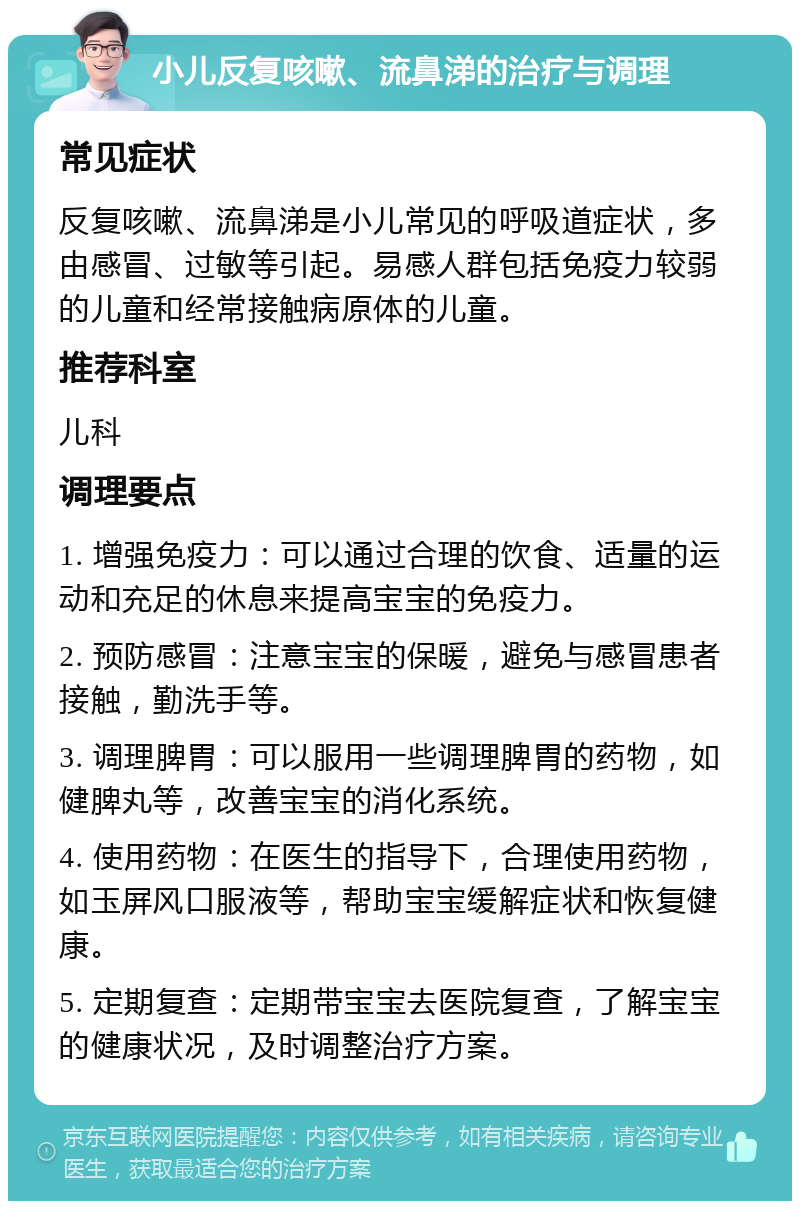 小儿反复咳嗽、流鼻涕的治疗与调理 常见症状 反复咳嗽、流鼻涕是小儿常见的呼吸道症状，多由感冒、过敏等引起。易感人群包括免疫力较弱的儿童和经常接触病原体的儿童。 推荐科室 儿科 调理要点 1. 增强免疫力：可以通过合理的饮食、适量的运动和充足的休息来提高宝宝的免疫力。 2. 预防感冒：注意宝宝的保暖，避免与感冒患者接触，勤洗手等。 3. 调理脾胃：可以服用一些调理脾胃的药物，如健脾丸等，改善宝宝的消化系统。 4. 使用药物：在医生的指导下，合理使用药物，如玉屏风口服液等，帮助宝宝缓解症状和恢复健康。 5. 定期复查：定期带宝宝去医院复查，了解宝宝的健康状况，及时调整治疗方案。