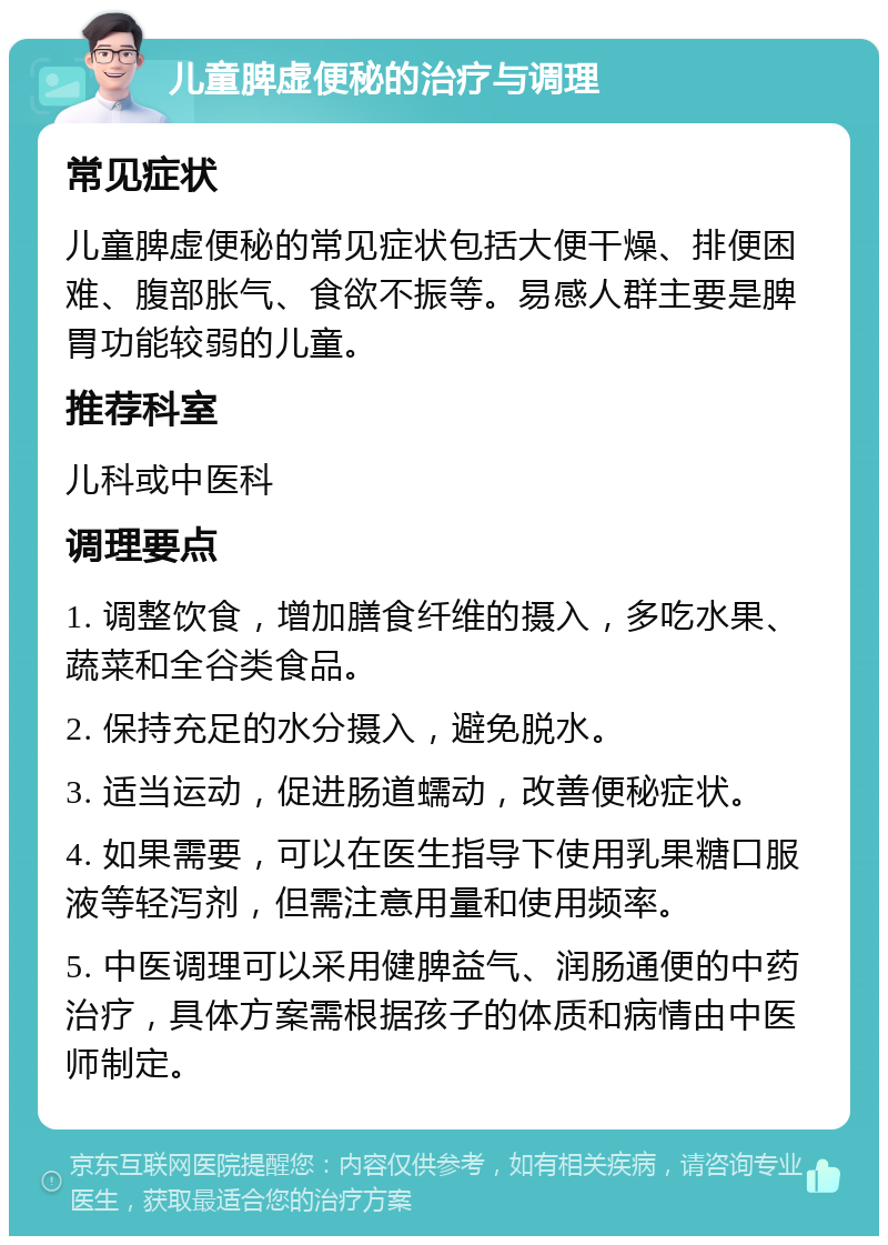 儿童脾虚便秘的治疗与调理 常见症状 儿童脾虚便秘的常见症状包括大便干燥、排便困难、腹部胀气、食欲不振等。易感人群主要是脾胃功能较弱的儿童。 推荐科室 儿科或中医科 调理要点 1. 调整饮食，增加膳食纤维的摄入，多吃水果、蔬菜和全谷类食品。 2. 保持充足的水分摄入，避免脱水。 3. 适当运动，促进肠道蠕动，改善便秘症状。 4. 如果需要，可以在医生指导下使用乳果糖口服液等轻泻剂，但需注意用量和使用频率。 5. 中医调理可以采用健脾益气、润肠通便的中药治疗，具体方案需根据孩子的体质和病情由中医师制定。