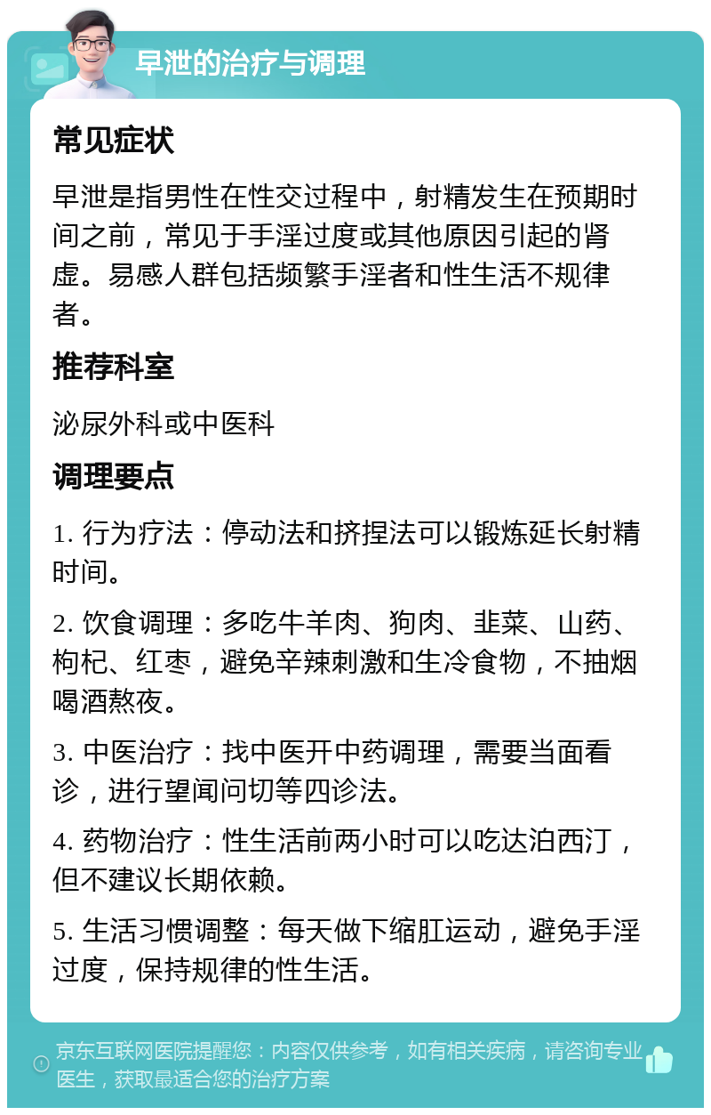 早泄的治疗与调理 常见症状 早泄是指男性在性交过程中，射精发生在预期时间之前，常见于手淫过度或其他原因引起的肾虚。易感人群包括频繁手淫者和性生活不规律者。 推荐科室 泌尿外科或中医科 调理要点 1. 行为疗法：停动法和挤捏法可以锻炼延长射精时间。 2. 饮食调理：多吃牛羊肉、狗肉、韭菜、山药、枸杞、红枣，避免辛辣刺激和生冷食物，不抽烟喝酒熬夜。 3. 中医治疗：找中医开中药调理，需要当面看诊，进行望闻问切等四诊法。 4. 药物治疗：性生活前两小时可以吃达泊西汀，但不建议长期依赖。 5. 生活习惯调整：每天做下缩肛运动，避免手淫过度，保持规律的性生活。