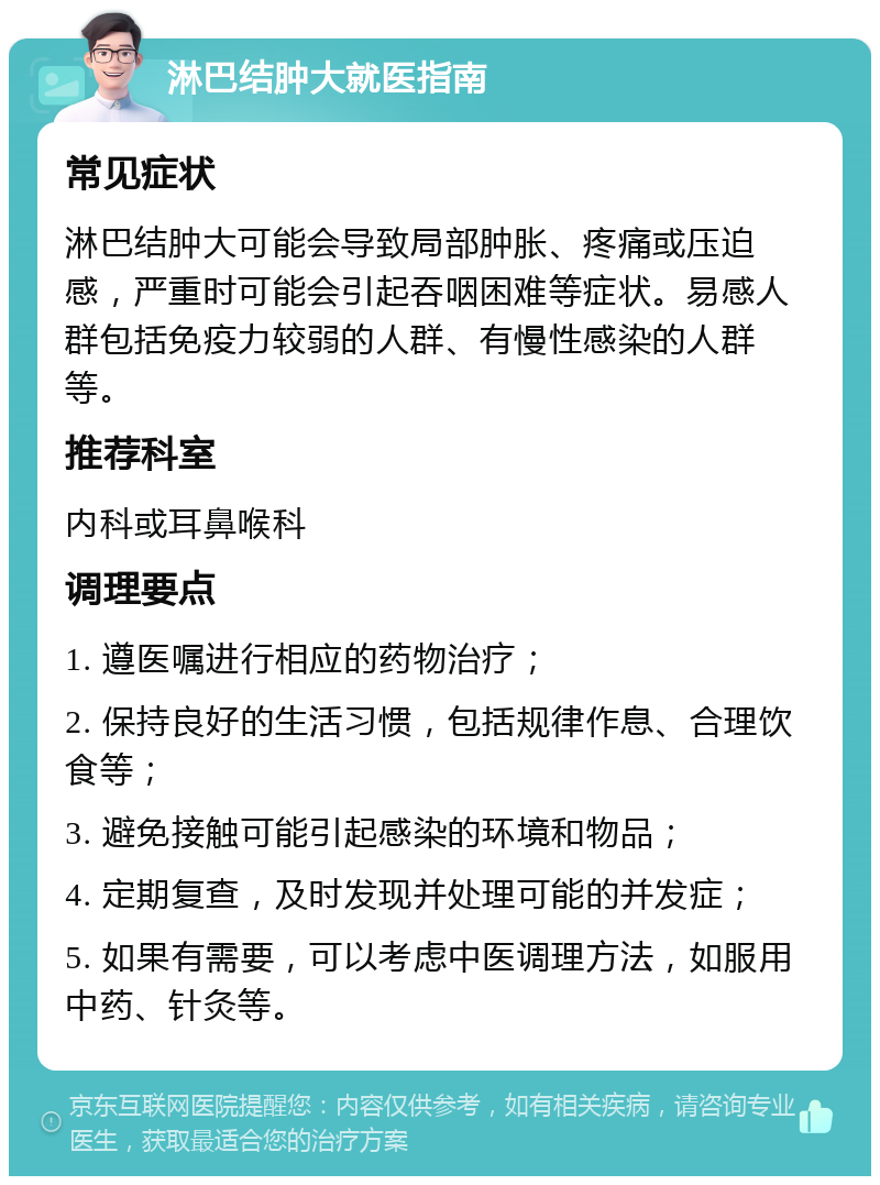 淋巴结肿大就医指南 常见症状 淋巴结肿大可能会导致局部肿胀、疼痛或压迫感，严重时可能会引起吞咽困难等症状。易感人群包括免疫力较弱的人群、有慢性感染的人群等。 推荐科室 内科或耳鼻喉科 调理要点 1. 遵医嘱进行相应的药物治疗； 2. 保持良好的生活习惯，包括规律作息、合理饮食等； 3. 避免接触可能引起感染的环境和物品； 4. 定期复查，及时发现并处理可能的并发症； 5. 如果有需要，可以考虑中医调理方法，如服用中药、针灸等。