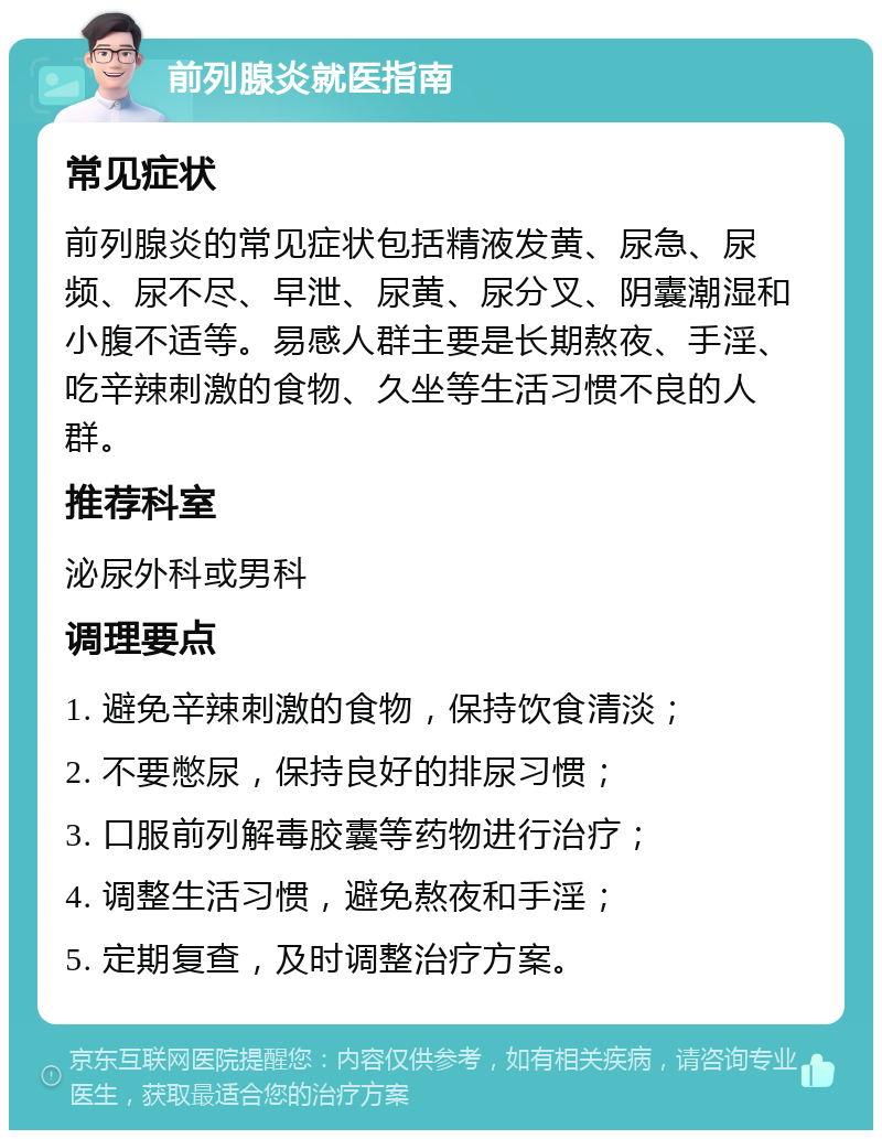 前列腺炎就医指南 常见症状 前列腺炎的常见症状包括精液发黄、尿急、尿频、尿不尽、早泄、尿黄、尿分叉、阴囊潮湿和小腹不适等。易感人群主要是长期熬夜、手淫、吃辛辣刺激的食物、久坐等生活习惯不良的人群。 推荐科室 泌尿外科或男科 调理要点 1. 避免辛辣刺激的食物，保持饮食清淡； 2. 不要憋尿，保持良好的排尿习惯； 3. 口服前列解毒胶囊等药物进行治疗； 4. 调整生活习惯，避免熬夜和手淫； 5. 定期复查，及时调整治疗方案。