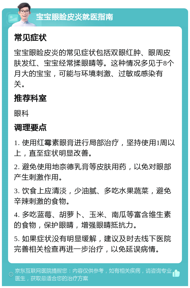 宝宝眼睑皮炎就医指南 常见症状 宝宝眼睑皮炎的常见症状包括双眼红肿、眼周皮肤发红、宝宝经常揉眼睛等。这种情况多见于8个月大的宝宝，可能与环境刺激、过敏或感染有关。 推荐科室 眼科 调理要点 1. 使用红霉素眼膏进行局部治疗，坚持使用1周以上，直至症状明显改善。 2. 避免使用地奈德乳膏等皮肤用药，以免对眼部产生刺激作用。 3. 饮食上应清淡，少油腻、多吃水果蔬菜，避免辛辣刺激的食物。 4. 多吃蓝莓、胡萝卜、玉米、南瓜等富含维生素的食物，保护眼睛，增强眼睛抵抗力。 5. 如果症状没有明显缓解，建议及时去线下医院完善相关检查再进一步治疗，以免延误病情。