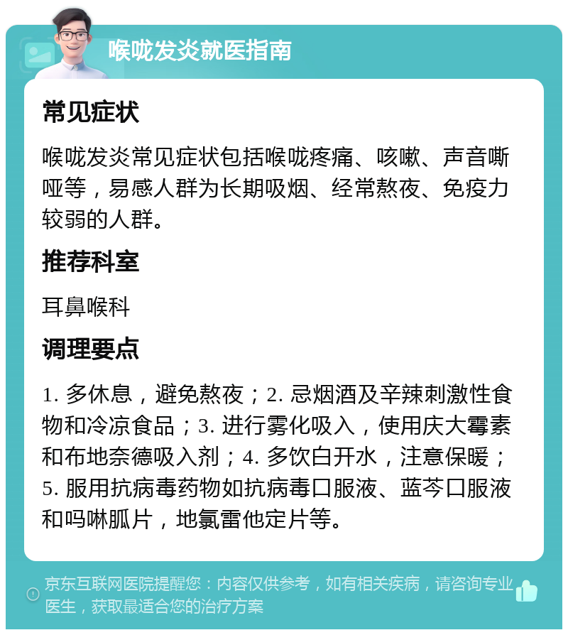 喉咙发炎就医指南 常见症状 喉咙发炎常见症状包括喉咙疼痛、咳嗽、声音嘶哑等，易感人群为长期吸烟、经常熬夜、免疫力较弱的人群。 推荐科室 耳鼻喉科 调理要点 1. 多休息，避免熬夜；2. 忌烟酒及辛辣刺激性食物和冷凉食品；3. 进行雾化吸入，使用庆大霉素和布地奈德吸入剂；4. 多饮白开水，注意保暖；5. 服用抗病毒药物如抗病毒口服液、蓝芩口服液和吗啉胍片，地氯雷他定片等。