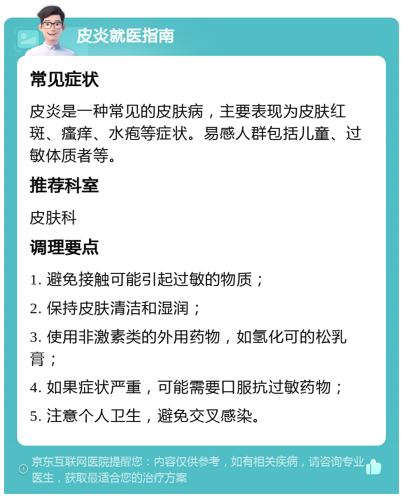 皮炎就医指南 常见症状 皮炎是一种常见的皮肤病，主要表现为皮肤红斑、瘙痒、水疱等症状。易感人群包括儿童、过敏体质者等。 推荐科室 皮肤科 调理要点 1. 避免接触可能引起过敏的物质； 2. 保持皮肤清洁和湿润； 3. 使用非激素类的外用药物，如氢化可的松乳膏； 4. 如果症状严重，可能需要口服抗过敏药物； 5. 注意个人卫生，避免交叉感染。