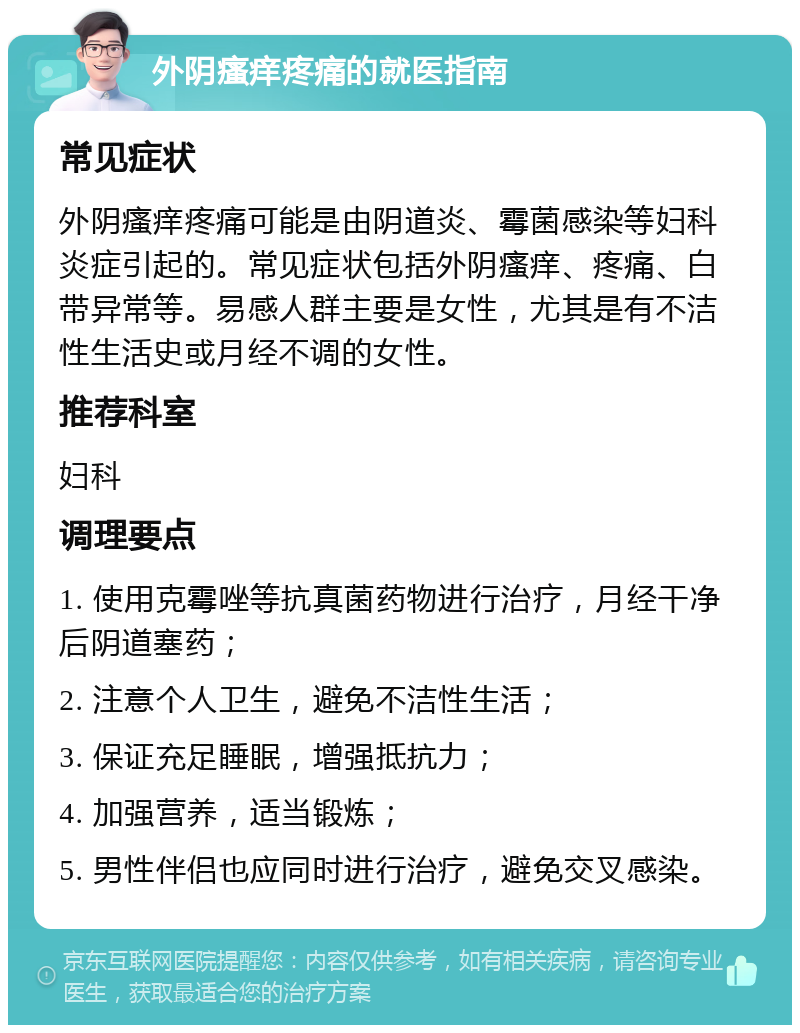 外阴瘙痒疼痛的就医指南 常见症状 外阴瘙痒疼痛可能是由阴道炎、霉菌感染等妇科炎症引起的。常见症状包括外阴瘙痒、疼痛、白带异常等。易感人群主要是女性，尤其是有不洁性生活史或月经不调的女性。 推荐科室 妇科 调理要点 1. 使用克霉唑等抗真菌药物进行治疗，月经干净后阴道塞药； 2. 注意个人卫生，避免不洁性生活； 3. 保证充足睡眠，增强抵抗力； 4. 加强营养，适当锻炼； 5. 男性伴侣也应同时进行治疗，避免交叉感染。