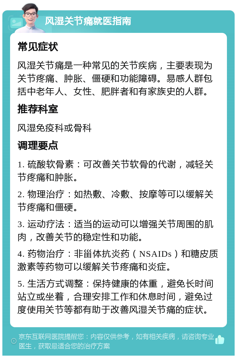 风湿关节痛就医指南 常见症状 风湿关节痛是一种常见的关节疾病，主要表现为关节疼痛、肿胀、僵硬和功能障碍。易感人群包括中老年人、女性、肥胖者和有家族史的人群。 推荐科室 风湿免疫科或骨科 调理要点 1. 硫酸软骨素：可改善关节软骨的代谢，减轻关节疼痛和肿胀。 2. 物理治疗：如热敷、冷敷、按摩等可以缓解关节疼痛和僵硬。 3. 运动疗法：适当的运动可以增强关节周围的肌肉，改善关节的稳定性和功能。 4. 药物治疗：非甾体抗炎药（NSAIDs）和糖皮质激素等药物可以缓解关节疼痛和炎症。 5. 生活方式调整：保持健康的体重，避免长时间站立或坐着，合理安排工作和休息时间，避免过度使用关节等都有助于改善风湿关节痛的症状。