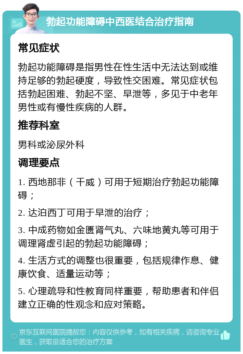 勃起功能障碍中西医结合治疗指南 常见症状 勃起功能障碍是指男性在性生活中无法达到或维持足够的勃起硬度，导致性交困难。常见症状包括勃起困难、勃起不坚、早泄等，多见于中老年男性或有慢性疾病的人群。 推荐科室 男科或泌尿外科 调理要点 1. 西地那非（千威）可用于短期治疗勃起功能障碍； 2. 达泊西丁可用于早泄的治疗； 3. 中成药物如金匮肾气丸、六味地黄丸等可用于调理肾虚引起的勃起功能障碍； 4. 生活方式的调整也很重要，包括规律作息、健康饮食、适量运动等； 5. 心理疏导和性教育同样重要，帮助患者和伴侣建立正确的性观念和应对策略。