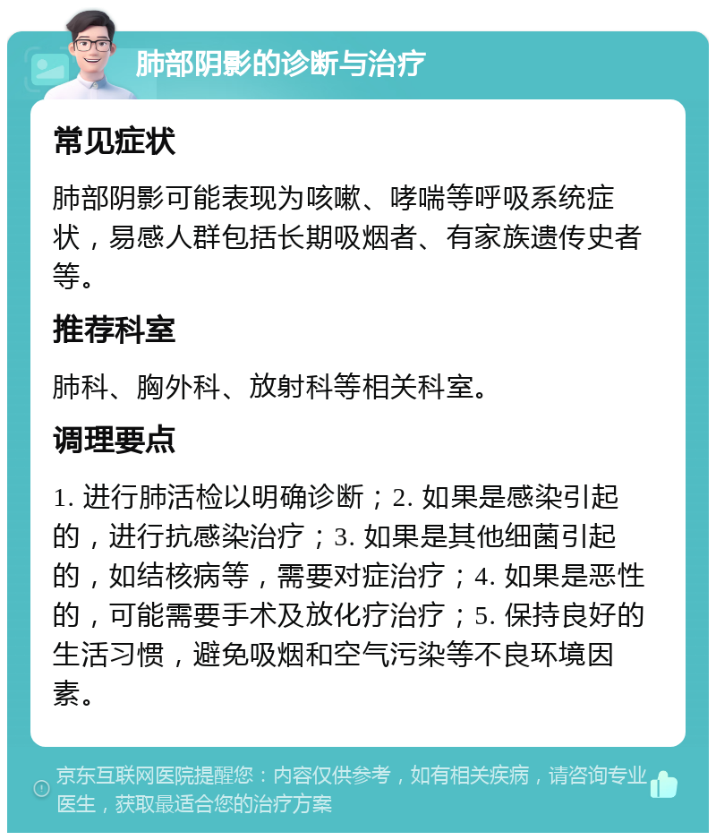 肺部阴影的诊断与治疗 常见症状 肺部阴影可能表现为咳嗽、哮喘等呼吸系统症状，易感人群包括长期吸烟者、有家族遗传史者等。 推荐科室 肺科、胸外科、放射科等相关科室。 调理要点 1. 进行肺活检以明确诊断；2. 如果是感染引起的，进行抗感染治疗；3. 如果是其他细菌引起的，如结核病等，需要对症治疗；4. 如果是恶性的，可能需要手术及放化疗治疗；5. 保持良好的生活习惯，避免吸烟和空气污染等不良环境因素。