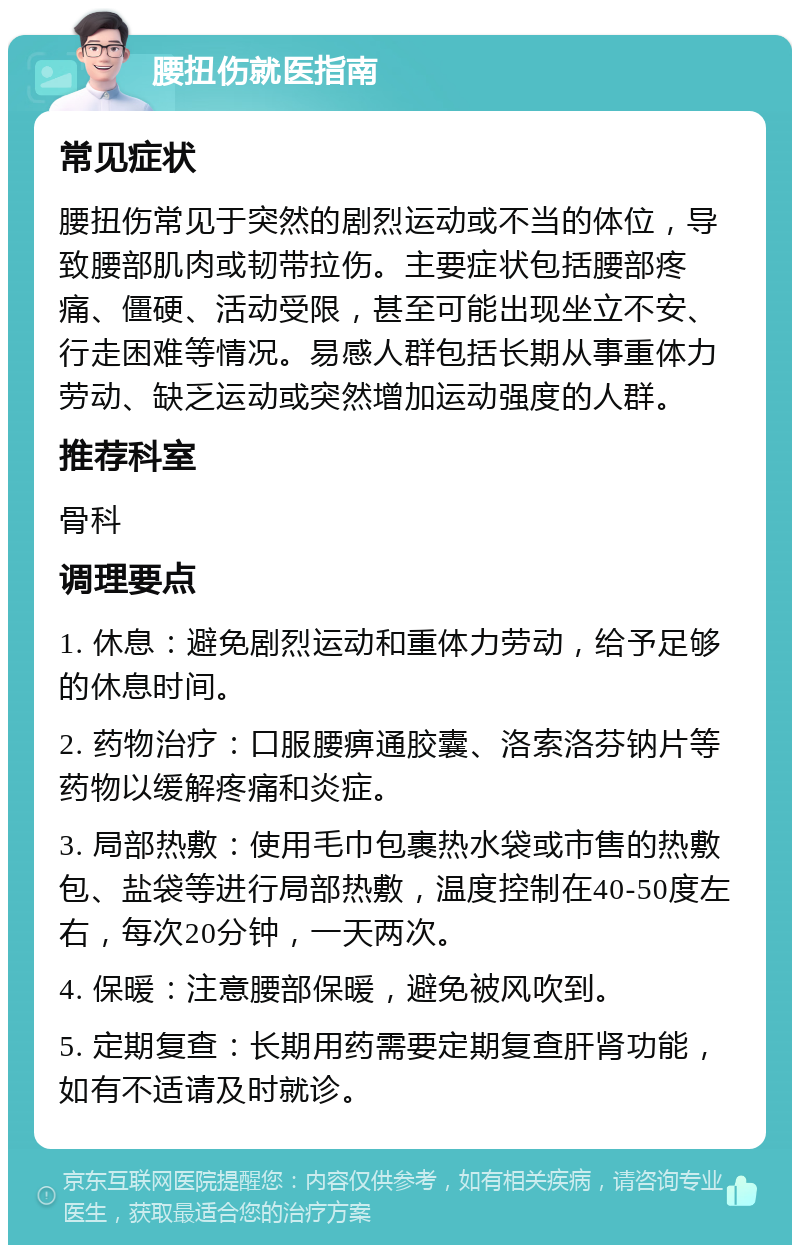 腰扭伤就医指南 常见症状 腰扭伤常见于突然的剧烈运动或不当的体位，导致腰部肌肉或韧带拉伤。主要症状包括腰部疼痛、僵硬、活动受限，甚至可能出现坐立不安、行走困难等情况。易感人群包括长期从事重体力劳动、缺乏运动或突然增加运动强度的人群。 推荐科室 骨科 调理要点 1. 休息：避免剧烈运动和重体力劳动，给予足够的休息时间。 2. 药物治疗：口服腰痹通胶囊、洛索洛芬钠片等药物以缓解疼痛和炎症。 3. 局部热敷：使用毛巾包裹热水袋或市售的热敷包、盐袋等进行局部热敷，温度控制在40-50度左右，每次20分钟，一天两次。 4. 保暖：注意腰部保暖，避免被风吹到。 5. 定期复查：长期用药需要定期复查肝肾功能，如有不适请及时就诊。