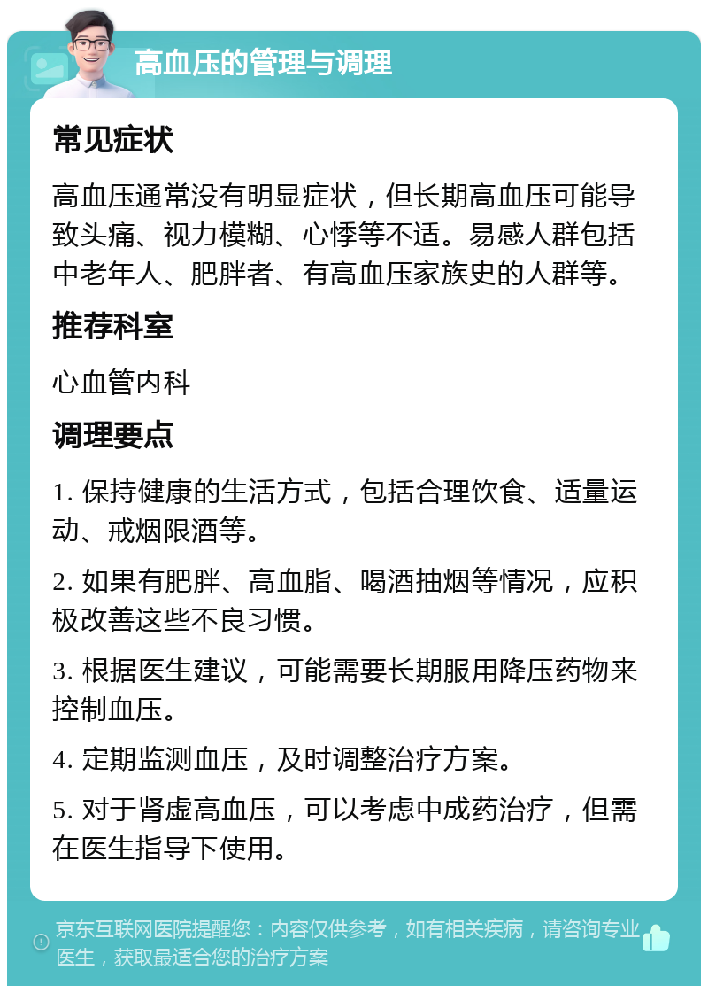 高血压的管理与调理 常见症状 高血压通常没有明显症状，但长期高血压可能导致头痛、视力模糊、心悸等不适。易感人群包括中老年人、肥胖者、有高血压家族史的人群等。 推荐科室 心血管内科 调理要点 1. 保持健康的生活方式，包括合理饮食、适量运动、戒烟限酒等。 2. 如果有肥胖、高血脂、喝酒抽烟等情况，应积极改善这些不良习惯。 3. 根据医生建议，可能需要长期服用降压药物来控制血压。 4. 定期监测血压，及时调整治疗方案。 5. 对于肾虚高血压，可以考虑中成药治疗，但需在医生指导下使用。