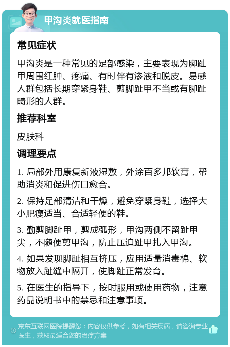 甲沟炎就医指南 常见症状 甲沟炎是一种常见的足部感染，主要表现为脚趾甲周围红肿、疼痛、有时伴有渗液和脱皮。易感人群包括长期穿紧身鞋、剪脚趾甲不当或有脚趾畸形的人群。 推荐科室 皮肤科 调理要点 1. 局部外用康复新液湿敷，外涂百多邦软膏，帮助消炎和促进伤口愈合。 2. 保持足部清洁和干燥，避免穿紧身鞋，选择大小肥瘦适当、合适轻便的鞋。 3. 勤剪脚趾甲，剪成弧形，甲沟两侧不留趾甲尖，不随便剪甲沟，防止压迫趾甲扎入甲沟。 4. 如果发现脚趾相互挤压，应用适量消毒棉、软物放入趾缝中隔开，使脚趾正常发育。 5. 在医生的指导下，按时服用或使用药物，注意药品说明书中的禁忌和注意事项。