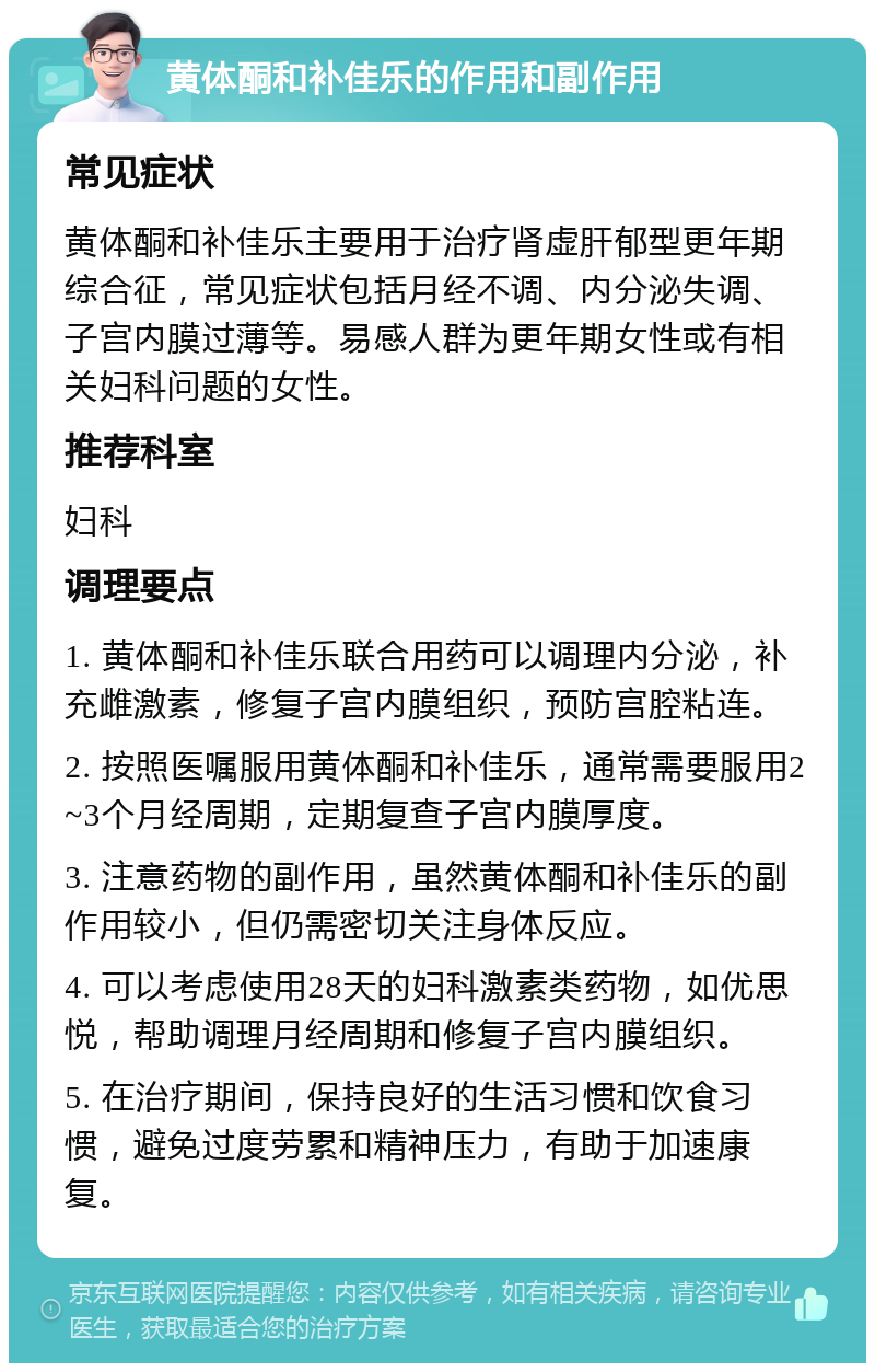 黄体酮和补佳乐的作用和副作用 常见症状 黄体酮和补佳乐主要用于治疗肾虚肝郁型更年期综合征，常见症状包括月经不调、内分泌失调、子宫内膜过薄等。易感人群为更年期女性或有相关妇科问题的女性。 推荐科室 妇科 调理要点 1. 黄体酮和补佳乐联合用药可以调理内分泌，补充雌激素，修复子宫内膜组织，预防宫腔粘连。 2. 按照医嘱服用黄体酮和补佳乐，通常需要服用2~3个月经周期，定期复查子宫内膜厚度。 3. 注意药物的副作用，虽然黄体酮和补佳乐的副作用较小，但仍需密切关注身体反应。 4. 可以考虑使用28天的妇科激素类药物，如优思悦，帮助调理月经周期和修复子宫内膜组织。 5. 在治疗期间，保持良好的生活习惯和饮食习惯，避免过度劳累和精神压力，有助于加速康复。