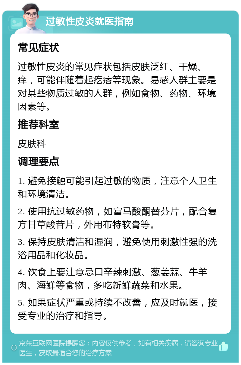 过敏性皮炎就医指南 常见症状 过敏性皮炎的常见症状包括皮肤泛红、干燥、痒，可能伴随着起疙瘩等现象。易感人群主要是对某些物质过敏的人群，例如食物、药物、环境因素等。 推荐科室 皮肤科 调理要点 1. 避免接触可能引起过敏的物质，注意个人卫生和环境清洁。 2. 使用抗过敏药物，如富马酸酮替芬片，配合复方甘草酸苷片，外用布特软膏等。 3. 保持皮肤清洁和湿润，避免使用刺激性强的洗浴用品和化妆品。 4. 饮食上要注意忌口辛辣刺激、葱姜蒜、牛羊肉、海鲜等食物，多吃新鲜蔬菜和水果。 5. 如果症状严重或持续不改善，应及时就医，接受专业的治疗和指导。