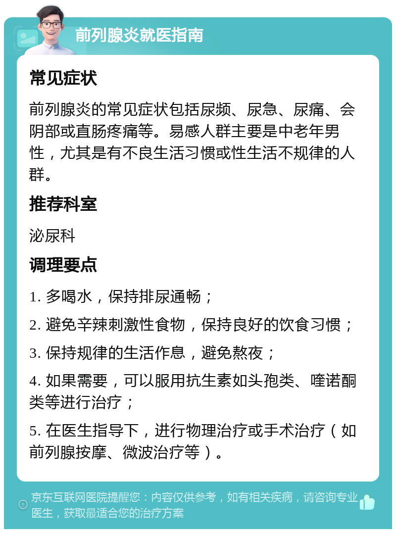 前列腺炎就医指南 常见症状 前列腺炎的常见症状包括尿频、尿急、尿痛、会阴部或直肠疼痛等。易感人群主要是中老年男性，尤其是有不良生活习惯或性生活不规律的人群。 推荐科室 泌尿科 调理要点 1. 多喝水，保持排尿通畅； 2. 避免辛辣刺激性食物，保持良好的饮食习惯； 3. 保持规律的生活作息，避免熬夜； 4. 如果需要，可以服用抗生素如头孢类、喹诺酮类等进行治疗； 5. 在医生指导下，进行物理治疗或手术治疗（如前列腺按摩、微波治疗等）。