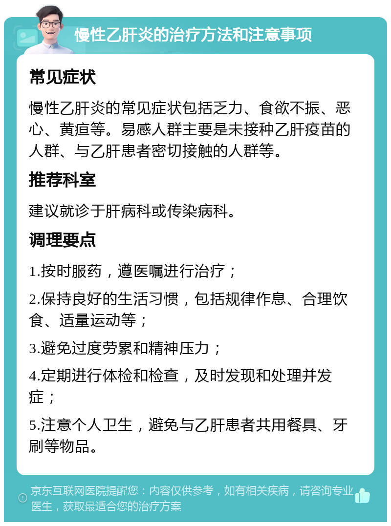 慢性乙肝炎的治疗方法和注意事项 常见症状 慢性乙肝炎的常见症状包括乏力、食欲不振、恶心、黄疸等。易感人群主要是未接种乙肝疫苗的人群、与乙肝患者密切接触的人群等。 推荐科室 建议就诊于肝病科或传染病科。 调理要点 1.按时服药，遵医嘱进行治疗； 2.保持良好的生活习惯，包括规律作息、合理饮食、适量运动等； 3.避免过度劳累和精神压力； 4.定期进行体检和检查，及时发现和处理并发症； 5.注意个人卫生，避免与乙肝患者共用餐具、牙刷等物品。