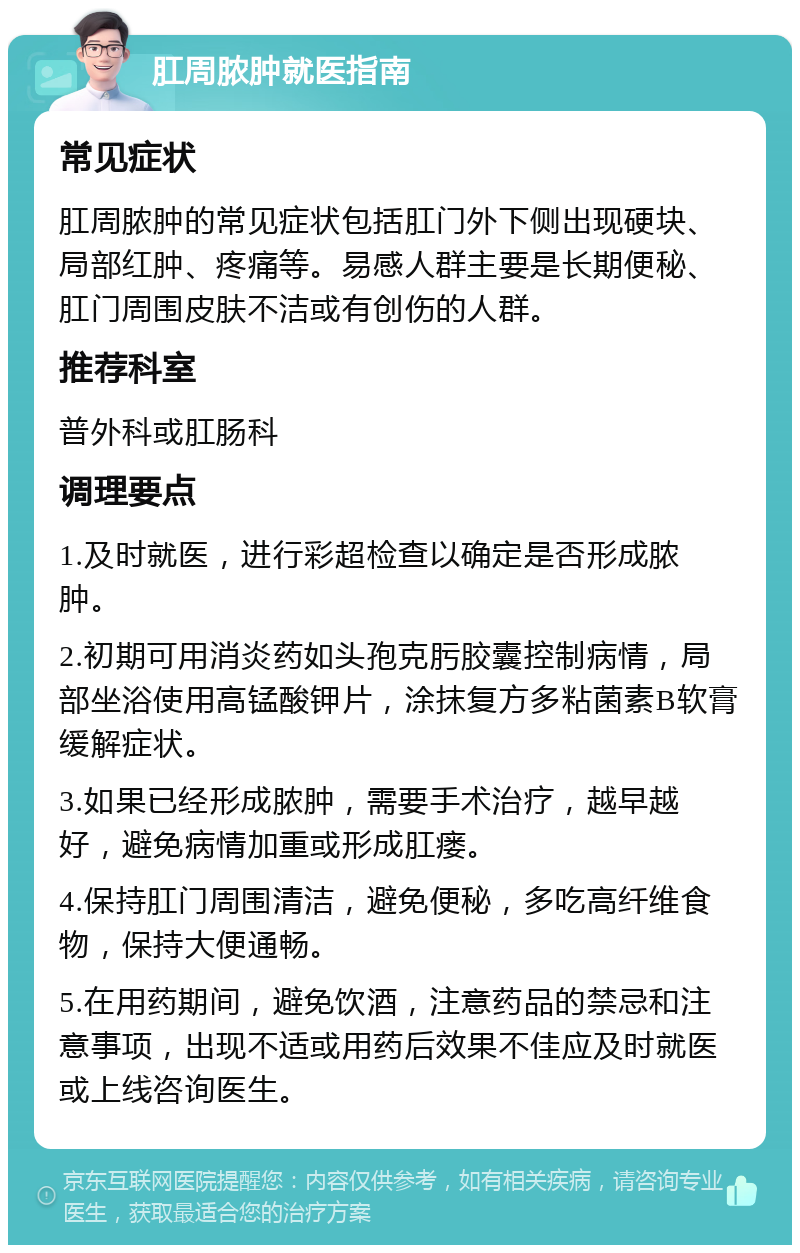 肛周脓肿就医指南 常见症状 肛周脓肿的常见症状包括肛门外下侧出现硬块、局部红肿、疼痛等。易感人群主要是长期便秘、肛门周围皮肤不洁或有创伤的人群。 推荐科室 普外科或肛肠科 调理要点 1.及时就医，进行彩超检查以确定是否形成脓肿。 2.初期可用消炎药如头孢克肟胶囊控制病情，局部坐浴使用高锰酸钾片，涂抹复方多粘菌素B软膏缓解症状。 3.如果已经形成脓肿，需要手术治疗，越早越好，避免病情加重或形成肛瘘。 4.保持肛门周围清洁，避免便秘，多吃高纤维食物，保持大便通畅。 5.在用药期间，避免饮酒，注意药品的禁忌和注意事项，出现不适或用药后效果不佳应及时就医或上线咨询医生。