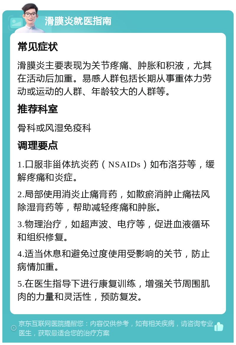 滑膜炎就医指南 常见症状 滑膜炎主要表现为关节疼痛、肿胀和积液，尤其在活动后加重。易感人群包括长期从事重体力劳动或运动的人群、年龄较大的人群等。 推荐科室 骨科或风湿免疫科 调理要点 1.口服非甾体抗炎药（NSAIDs）如布洛芬等，缓解疼痛和炎症。 2.局部使用消炎止痛膏药，如散瘀消肿止痛祛风除湿膏药等，帮助减轻疼痛和肿胀。 3.物理治疗，如超声波、电疗等，促进血液循环和组织修复。 4.适当休息和避免过度使用受影响的关节，防止病情加重。 5.在医生指导下进行康复训练，增强关节周围肌肉的力量和灵活性，预防复发。