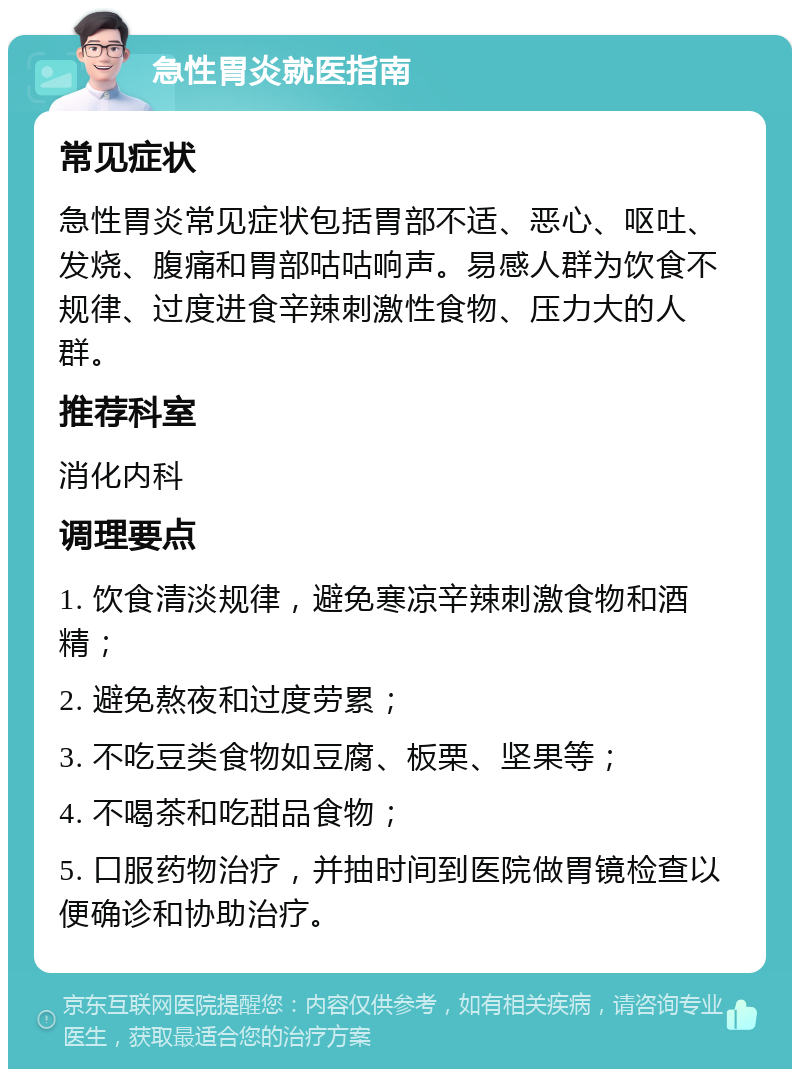 急性胃炎就医指南 常见症状 急性胃炎常见症状包括胃部不适、恶心、呕吐、发烧、腹痛和胃部咕咕响声。易感人群为饮食不规律、过度进食辛辣刺激性食物、压力大的人群。 推荐科室 消化内科 调理要点 1. 饮食清淡规律，避免寒凉辛辣刺激食物和酒精； 2. 避免熬夜和过度劳累； 3. 不吃豆类食物如豆腐、板栗、坚果等； 4. 不喝茶和吃甜品食物； 5. 口服药物治疗，并抽时间到医院做胃镜检查以便确诊和协助治疗。