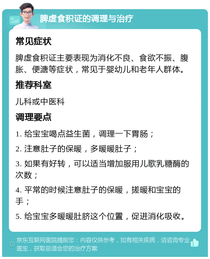 脾虚食积证的调理与治疗 常见症状 脾虚食积证主要表现为消化不良、食欲不振、腹胀、便溏等症状，常见于婴幼儿和老年人群体。 推荐科室 儿科或中医科 调理要点 1. 给宝宝喝点益生菌，调理一下胃肠； 2. 注意肚子的保暖，多暖暖肚子； 3. 如果有好转，可以适当增加服用儿歌乳糖酶的次数； 4. 平常的时候注意肚子的保暖，搓暖和宝宝的手； 5. 给宝宝多暖暖肚脐这个位置，促进消化吸收。