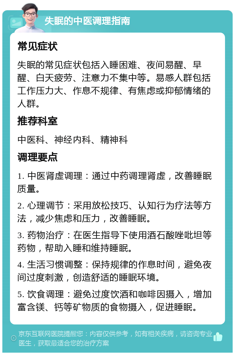 失眠的中医调理指南 常见症状 失眠的常见症状包括入睡困难、夜间易醒、早醒、白天疲劳、注意力不集中等。易感人群包括工作压力大、作息不规律、有焦虑或抑郁情绪的人群。 推荐科室 中医科、神经内科、精神科 调理要点 1. 中医肾虚调理：通过中药调理肾虚，改善睡眠质量。 2. 心理调节：采用放松技巧、认知行为疗法等方法，减少焦虑和压力，改善睡眠。 3. 药物治疗：在医生指导下使用酒石酸唑吡坦等药物，帮助入睡和维持睡眠。 4. 生活习惯调整：保持规律的作息时间，避免夜间过度刺激，创造舒适的睡眠环境。 5. 饮食调理：避免过度饮酒和咖啡因摄入，增加富含镁、钙等矿物质的食物摄入，促进睡眠。