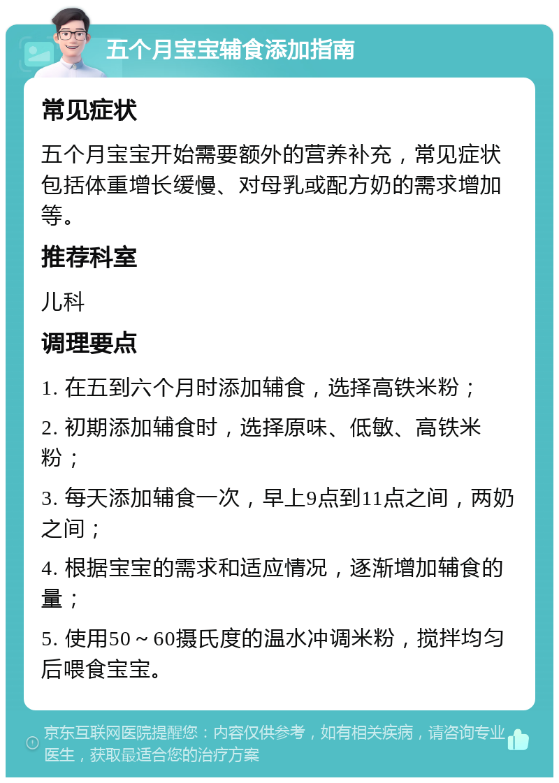 五个月宝宝辅食添加指南 常见症状 五个月宝宝开始需要额外的营养补充，常见症状包括体重增长缓慢、对母乳或配方奶的需求增加等。 推荐科室 儿科 调理要点 1. 在五到六个月时添加辅食，选择高铁米粉； 2. 初期添加辅食时，选择原味、低敏、高铁米粉； 3. 每天添加辅食一次，早上9点到11点之间，两奶之间； 4. 根据宝宝的需求和适应情况，逐渐增加辅食的量； 5. 使用50～60摄氏度的温水冲调米粉，搅拌均匀后喂食宝宝。