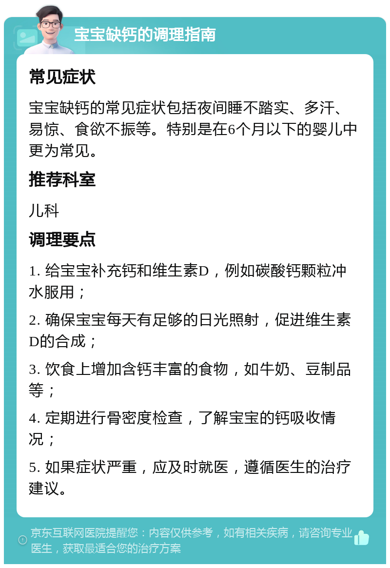 宝宝缺钙的调理指南 常见症状 宝宝缺钙的常见症状包括夜间睡不踏实、多汗、易惊、食欲不振等。特别是在6个月以下的婴儿中更为常见。 推荐科室 儿科 调理要点 1. 给宝宝补充钙和维生素D，例如碳酸钙颗粒冲水服用； 2. 确保宝宝每天有足够的日光照射，促进维生素D的合成； 3. 饮食上增加含钙丰富的食物，如牛奶、豆制品等； 4. 定期进行骨密度检查，了解宝宝的钙吸收情况； 5. 如果症状严重，应及时就医，遵循医生的治疗建议。