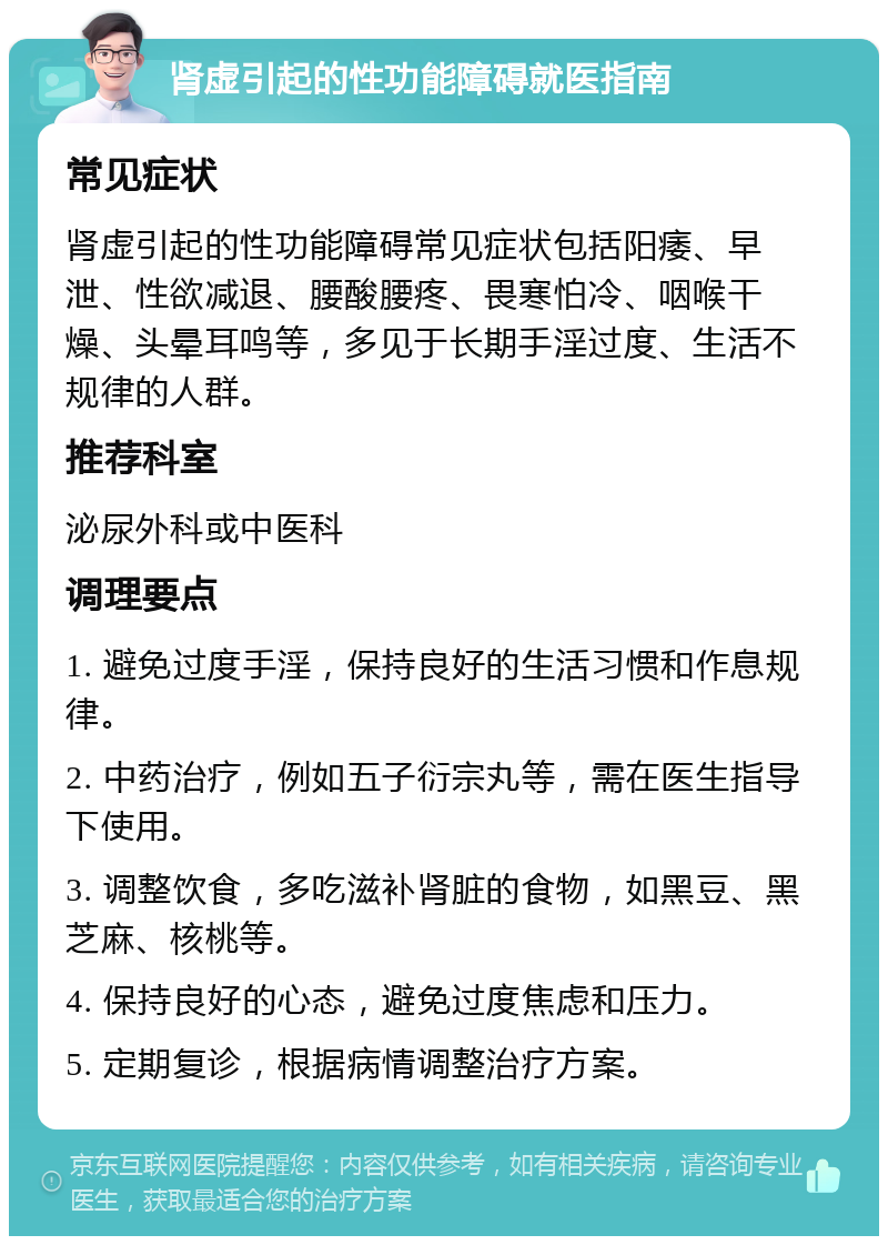 肾虚引起的性功能障碍就医指南 常见症状 肾虚引起的性功能障碍常见症状包括阳痿、早泄、性欲减退、腰酸腰疼、畏寒怕冷、咽喉干燥、头晕耳鸣等，多见于长期手淫过度、生活不规律的人群。 推荐科室 泌尿外科或中医科 调理要点 1. 避免过度手淫，保持良好的生活习惯和作息规律。 2. 中药治疗，例如五子衍宗丸等，需在医生指导下使用。 3. 调整饮食，多吃滋补肾脏的食物，如黑豆、黑芝麻、核桃等。 4. 保持良好的心态，避免过度焦虑和压力。 5. 定期复诊，根据病情调整治疗方案。